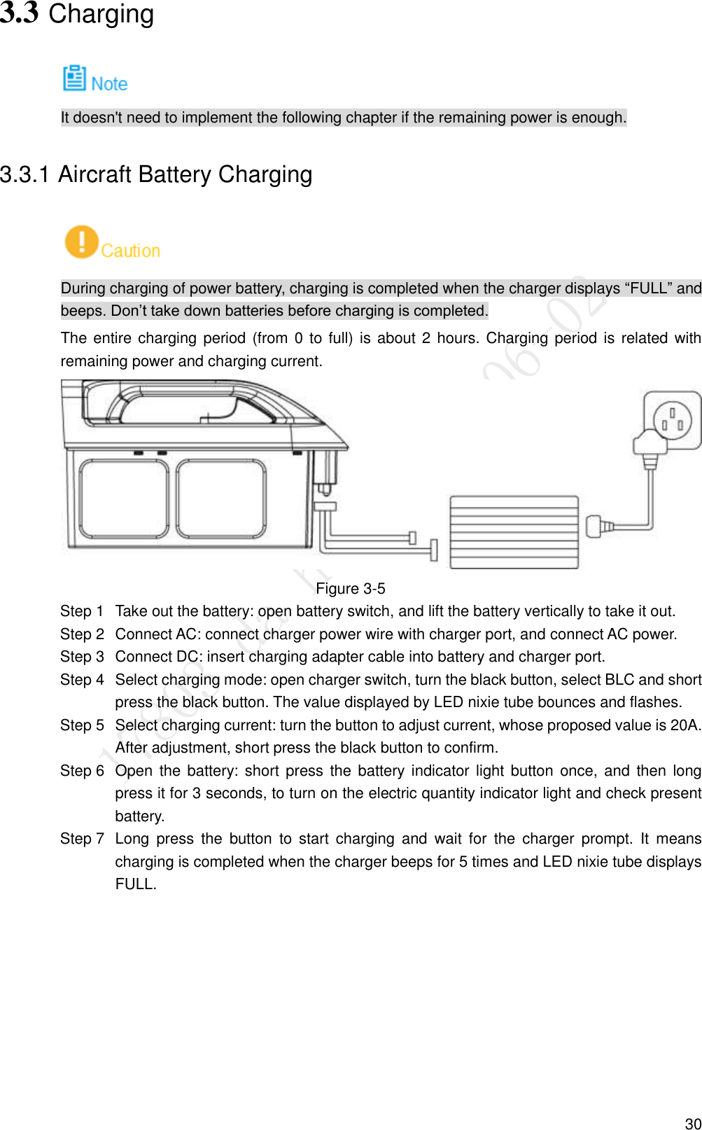  30 3.3 Charging  It doesn&apos;t need to implement the following chapter if the remaining power is enough. 3.3.1 Aircraft Battery Charging  During charging of power battery, charging is completed when the charger displays “FULL” and beeps. Don’t take down batteries before charging is completed. The entire charging period (from 0 to full) is about 2 hours. Charging period is  related with remaining power and charging current.  Figure 3-5   Take out the battery: open battery switch, and lift the battery vertically to take it out. Step 1  Connect AC: connect charger power wire with charger port, and connect AC power. Step 2  Connect DC: insert charging adapter cable into battery and charger port. Step 3  Select charging mode: open charger switch, turn the black button, select BLC and short Step 4press the black button. The value displayed by LED nixie tube bounces and flashes.   Select charging current: turn the button to adjust current, whose proposed value is 20A. Step 5After adjustment, short press the black button to confirm.   Open the battery: short  press  the  battery indicator light  button  once, and  then  long Step 6press it for 3 seconds, to turn on the electric quantity indicator light and check present battery.   Long  press  the  button  to  start  charging  and  wait  for  the  charger  prompt.  It  means Step 7charging is completed when the charger beeps for 5 times and LED nixie tube displays FULL. 