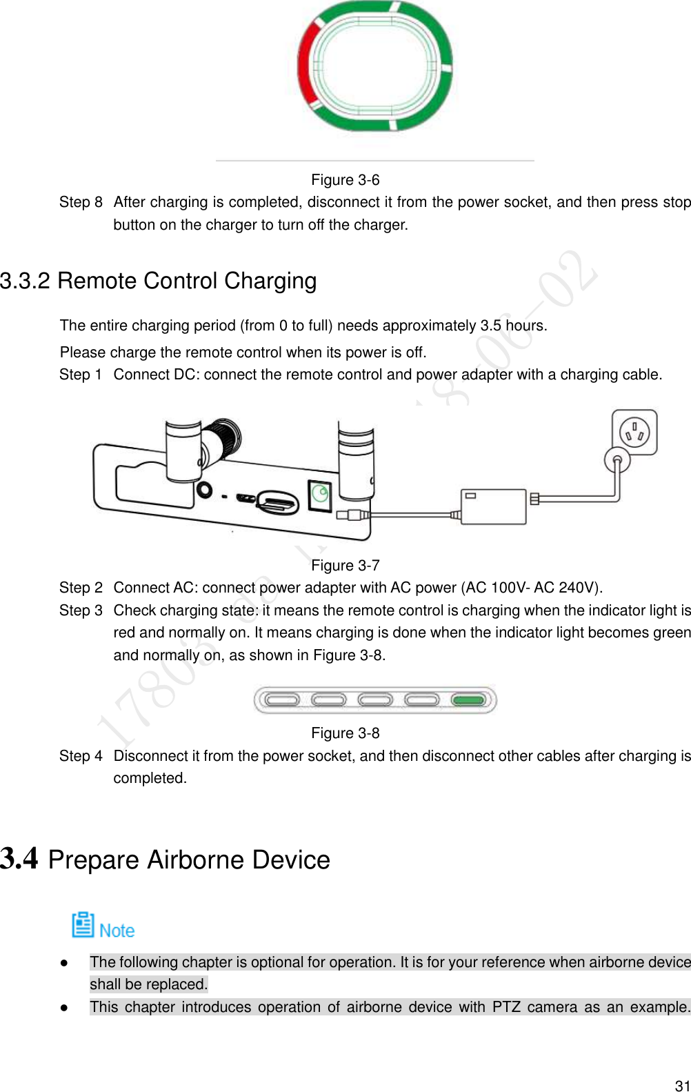  31  Figure 3-6   After charging is completed, disconnect it from the power socket, and then press stop Step 8button on the charger to turn off the charger. 3.3.2 Remote Control Charging The entire charging period (from 0 to full) needs approximately 3.5 hours. Please charge the remote control when its power is off.   Connect DC: connect the remote control and power adapter with a charging cable. Step 1 Figure 3-7   Connect AC: connect power adapter with AC power (AC 100V- AC 240V). Step 2  Check charging state: it means the remote control is charging when the indicator light is Step 3red and normally on. It means charging is done when the indicator light becomes green and normally on, as shown in Figure 3-8.  Figure 3-8   Disconnect it from the power socket, and then disconnect other cables after charging is Step 4completed. 3.4 Prepare Airborne Device     The following chapter is optional for operation. It is for your reference when airborne device shall be replaced.  This chapter introduces operation  of  airborne  device with  PTZ  camera as an  example. 