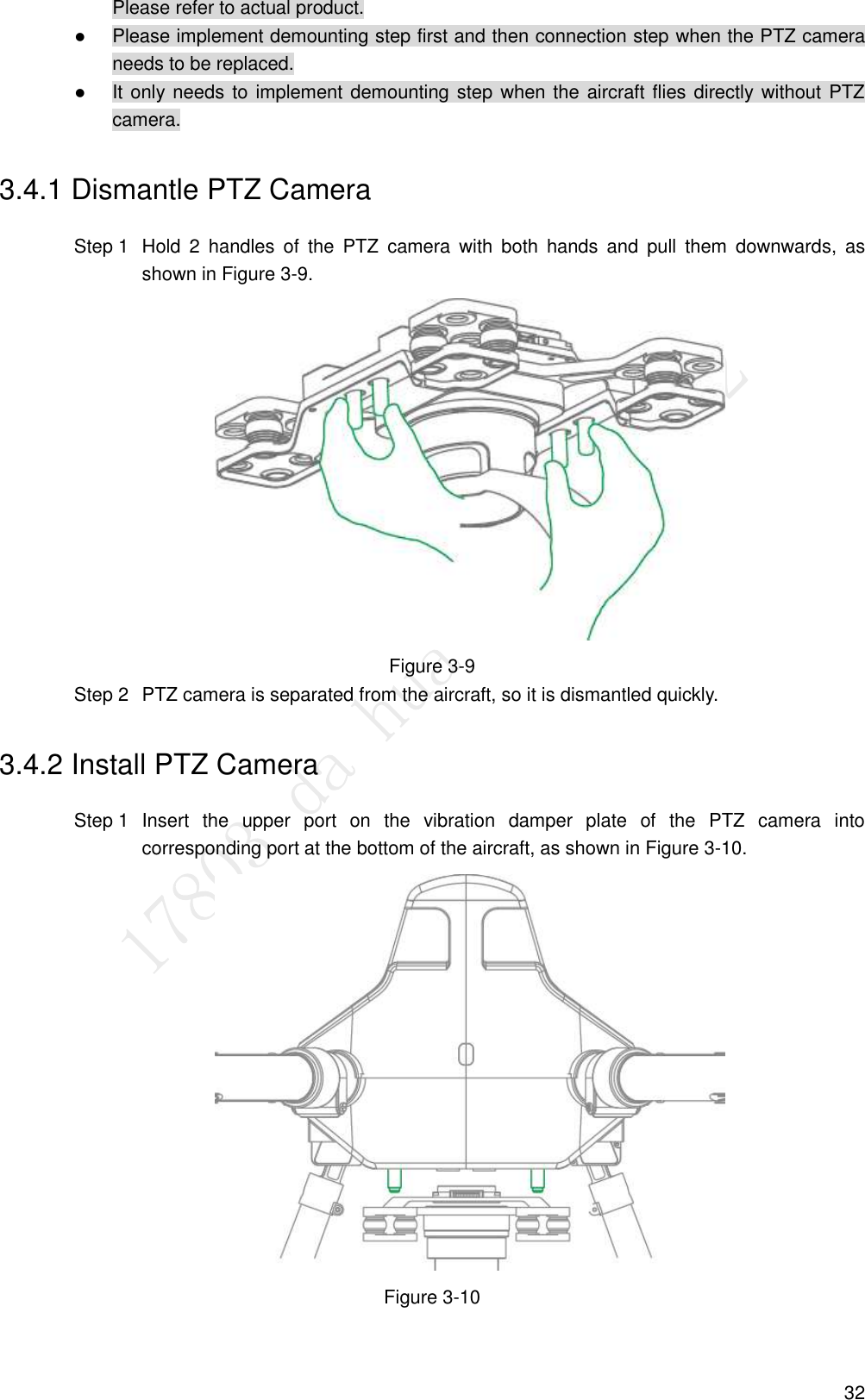  32 Please refer to actual product.  Please implement demounting step first and then connection step when the PTZ camera needs to be replaced.  It only needs to implement demounting step when the aircraft flies directly without PTZ camera. 3.4.1 Dismantle PTZ Camera   Hold  2  handles  of  the  PTZ  camera  with  both  hands  and  pull  them  downwards,  as Step 1shown in Figure 3-9.  Figure 3-9   PTZ camera is separated from the aircraft, so it is dismantled quickly. Step 23.4.2 Install PTZ Camera   Insert  the  upper  port  on  the  vibration  damper  plate  of  the  PTZ  camera  into Step 1corresponding port at the bottom of the aircraft, as shown in Figure 3-10.  Figure 3-10 