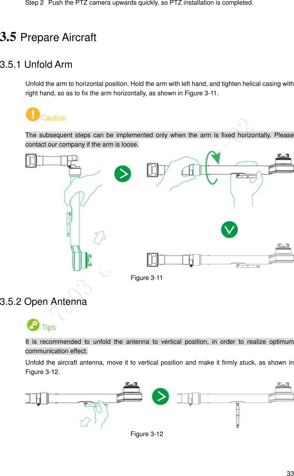  33   Push the PTZ camera upwards quickly, so PTZ installation is completed. Step 23.5 Prepare Aircraft 3.5.1 Unfold Arm Unfold the arm to horizontal position. Hold the arm with left hand, and tighten helical casing with right hand, so as to fix the arm horizontally, as shown in Figure 3-11.  The  subsequent steps  can be  implemented  only when  the  arm is  fixed  horizontally.  Please contact our company if the arm is loose.  Figure 3-11 3.5.2 Open Antenna  It  is  recommended  to  unfold  the  antenna  to  vertical  position,  in  order  to  realize  optimum communication effect. Unfold the aircraft antenna, move it to vertical position and make it firmly stuck, as shown in Figure 3-12.  Figure 3-12 