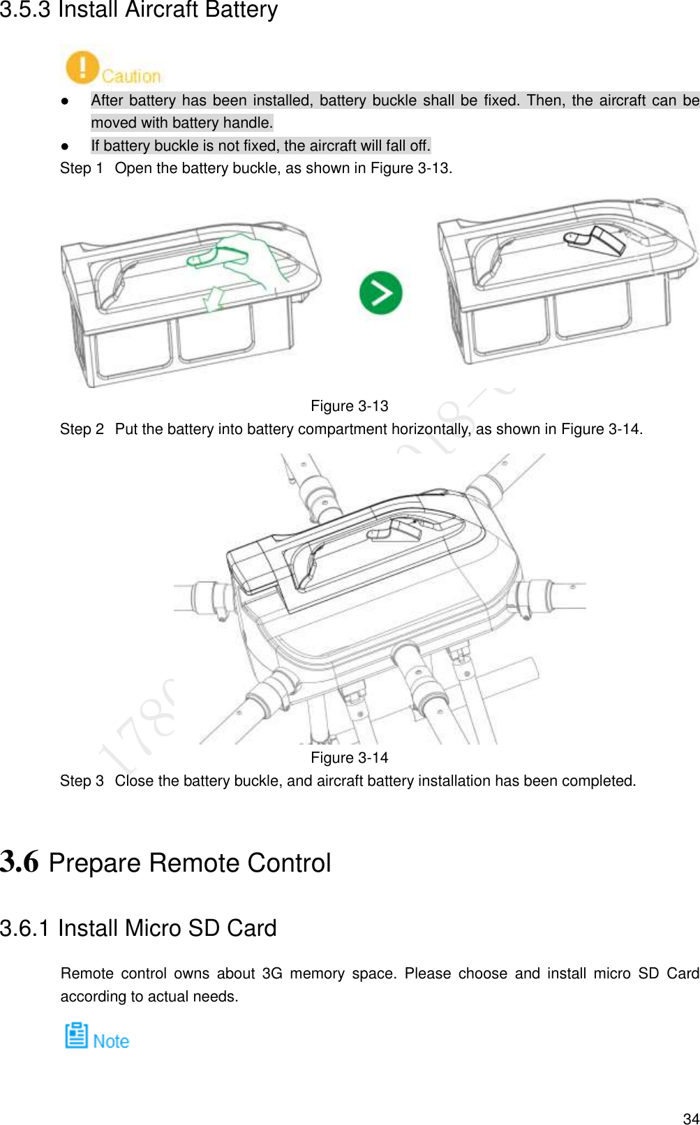  34 3.5.3 Install Aircraft Battery   After battery has been installed, battery buckle shall be fixed. Then, the aircraft can be moved with battery handle.  If battery buckle is not fixed, the aircraft will fall off.   Open the battery buckle, as shown in Figure 3-13. Step 1 Figure 3-13   Put the battery into battery compartment horizontally, as shown in Figure 3-14. Step 2 Figure 3-14   Close the battery buckle, and aircraft battery installation has been completed. Step 33.6 Prepare Remote Control 3.6.1 Install Micro SD Card Remote  control  owns  about  3G  memory  space.  Please  choose  and  install  micro  SD  Card according to actual needs.  