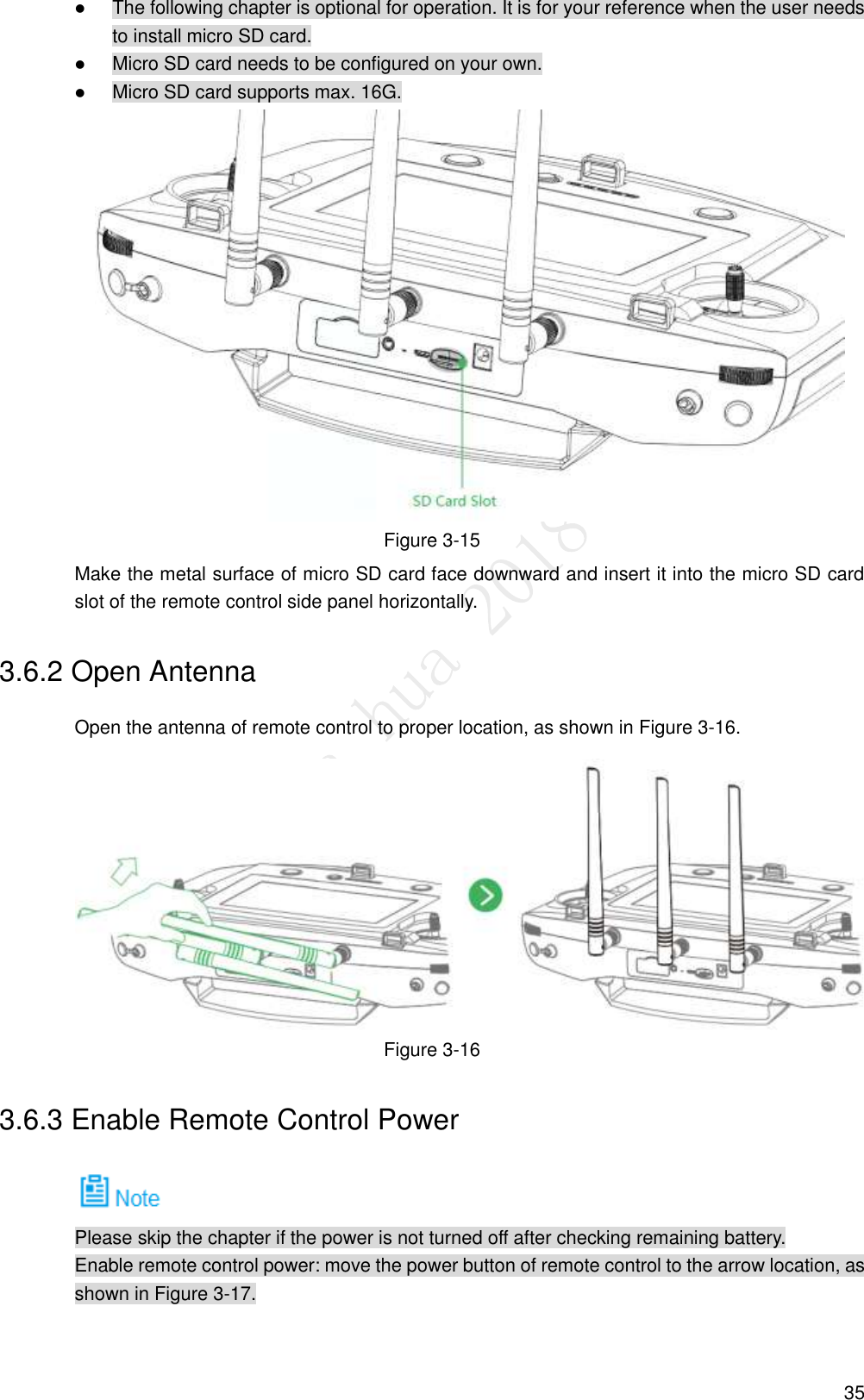  35  The following chapter is optional for operation. It is for your reference when the user needs to install micro SD card.  Micro SD card needs to be configured on your own.  Micro SD card supports max. 16G.  Figure 3-15 Make the metal surface of micro SD card face downward and insert it into the micro SD card slot of the remote control side panel horizontally. 3.6.2 Open Antenna Open the antenna of remote control to proper location, as shown in Figure 3-16.  Figure 3-16 3.6.3 Enable Remote Control Power  Please skip the chapter if the power is not turned off after checking remaining battery. Enable remote control power: move the power button of remote control to the arrow location, as shown in Figure 3-17. 