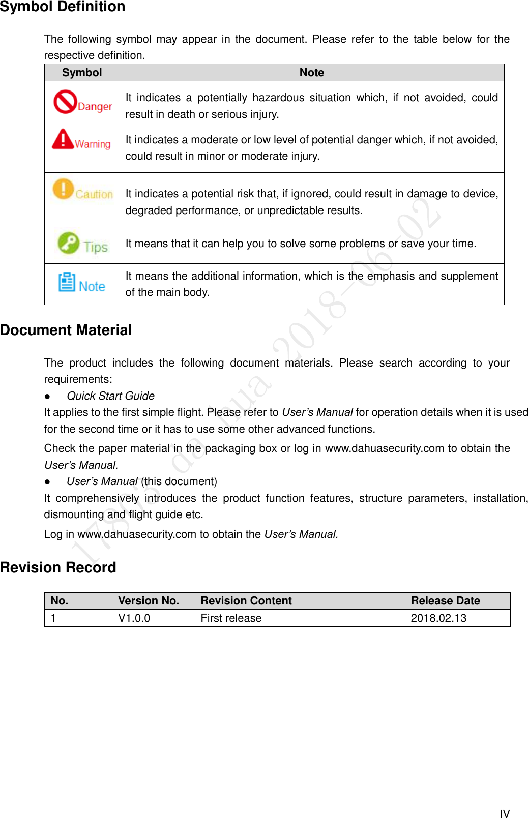  IV Symbol Definition The  following symbol may  appear in  the  document. Please  refer to  the  table  below for  the respective definition. Symbol Note  It  indicates  a  potentially  hazardous  situation  which,  if  not  avoided,  could result in death or serious injury.  It indicates a moderate or low level of potential danger which, if not avoided, could result in minor or moderate injury.  It indicates a potential risk that, if ignored, could result in damage to device, degraded performance, or unpredictable results.  It means that it can help you to solve some problems or save your time.  It means the additional information, which is the emphasis and supplement of the main body. Document Material The  product  includes  the  following  document  materials.  Please  search  according  to  your requirements:  Quick Start Guide It applies to the first simple flight. Please refer to User’s Manual for operation details when it is used for the second time or it has to use some other advanced functions. Check the paper material in the packaging box or log in www.dahuasecurity.com to obtain the User’s Manual.  User’s Manual (this document) It  comprehensively  introduces  the  product  function  features,  structure  parameters,  installation, dismounting and flight guide etc. Log in www.dahuasecurity.com to obtain the User’s Manual. Revision Record No. Version No. Revision Content Release Date 1 V1.0.0 First release 2018.02.13  