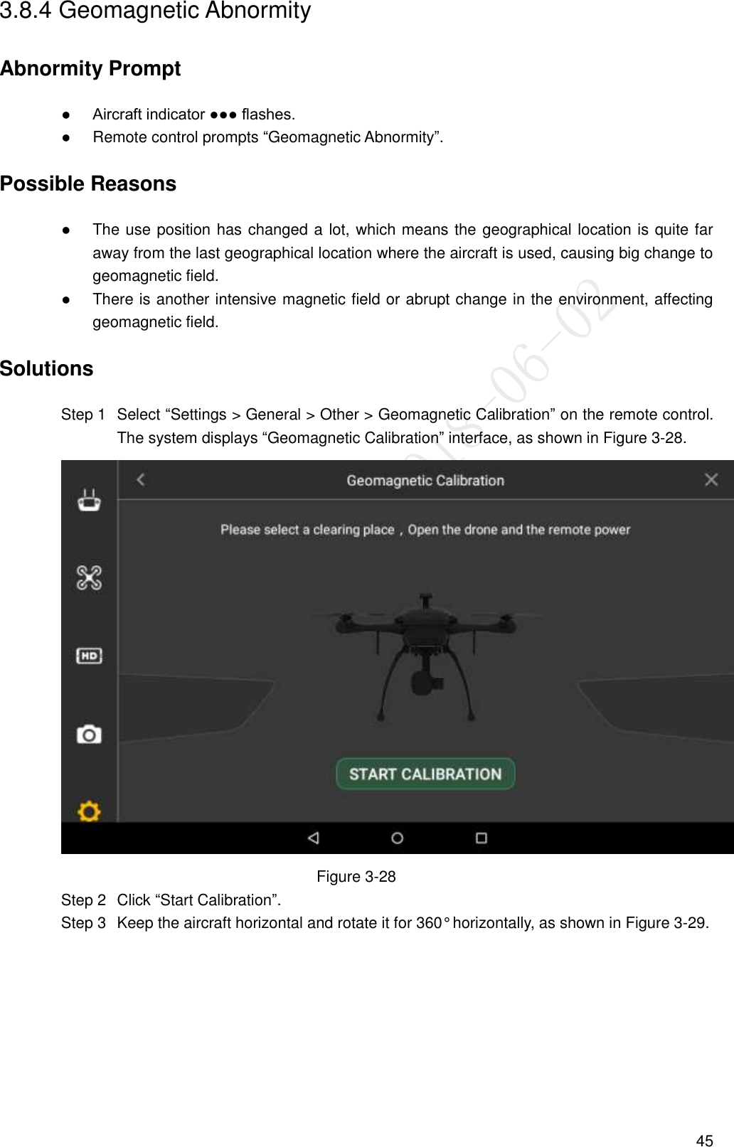  45 3.8.4 Geomagnetic Abnormity Abnormity Prompt  Aircraft indicator ●●● flashes.  Remote control prompts “Geomagnetic Abnormity”. Possible Reasons  The use position has changed a lot, which means the geographical location is quite far away from the last geographical location where the aircraft is used, causing big change to geomagnetic field.  There is another intensive magnetic field or abrupt change in the environment, affecting geomagnetic field. Solutions   Select “Settings &gt; General &gt; Other &gt; Geomagnetic Calibration” on the remote control. Step 1The system displays “Geomagnetic Calibration” interface, as shown in Figure 3-28.  Figure 3-28   Click “Start Calibration”. Step 2  Keep the aircraft horizontal and rotate it for 360° horizontally, as shown in Figure 3-29. Step 3