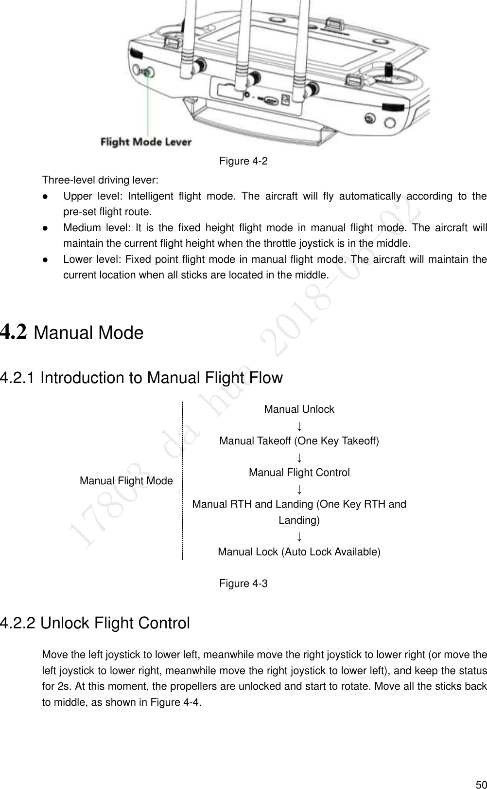  50  Figure 4-2 Three-level driving lever:  Upper  level:  Intelligent  flight  mode.  The  aircraft  will  fly  automatically  according  to  the pre-set flight route.  Medium level:  It  is  the  fixed  height  flight  mode  in  manual flight  mode.  The  aircraft  will maintain the current flight height when the throttle joystick is in the middle.  Lower level: Fixed point flight mode in manual flight mode. The aircraft will maintain the current location when all sticks are located in the middle. 4.2 Manual Mode 4.2.1 Introduction to Manual Flight Flow Manual Flight Mode Manual Unlock ↓ Manual Takeoff (One Key Takeoff) ↓ Manual Flight Control ↓ Manual RTH and Landing (One Key RTH and Landing) ↓ Manual Lock (Auto Lock Available)  Figure 4-3 4.2.2 Unlock Flight Control Move the left joystick to lower left, meanwhile move the right joystick to lower right (or move the left joystick to lower right, meanwhile move the right joystick to lower left), and keep the status for 2s. At this moment, the propellers are unlocked and start to rotate. Move all the sticks back to middle, as shown in Figure 4-4. 