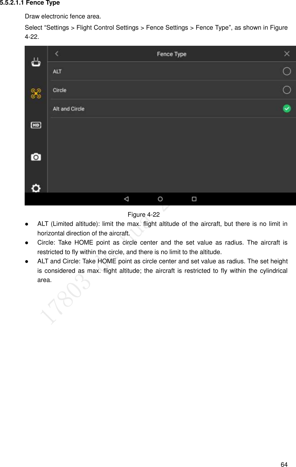  64 5.5.2.1.1 Fence Type Draw electronic fence area. Select “Settings &gt; Flight Control Settings &gt; Fence Settings &gt; Fence Type”, as shown in Figure 4-22.  Figure 4-22  ALT (Limited altitude): limit the max. flight altitude of the aircraft, but there is no limit in horizontal direction of the aircraft.  Circle:  Take  HOME  point  as  circle  center  and  the  set  value  as  radius.  The  aircraft  is restricted to fly within the circle, and there is no limit to the altitude.  ALT and Circle: Take HOME point as circle center and set value as radius. The set height is considered as max. flight altitude;  the aircraft is restricted to fly within the cylindrical area. 