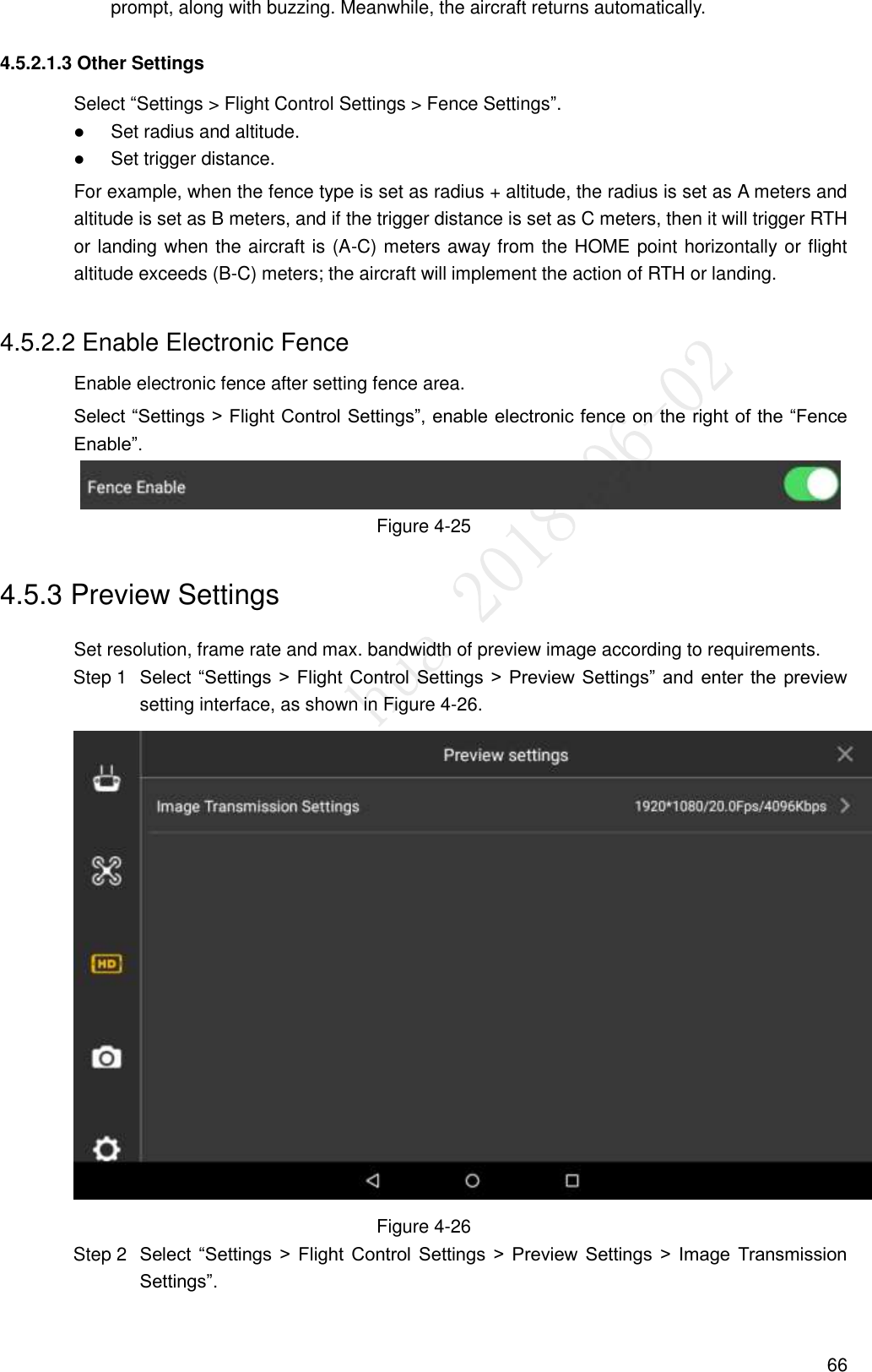  66 prompt, along with buzzing. Meanwhile, the aircraft returns automatically. 4.5.2.1.3 Other Settings Select “Settings &gt; Flight Control Settings &gt; Fence Settings”.  Set radius and altitude.  Set trigger distance. For example, when the fence type is set as radius + altitude, the radius is set as A meters and altitude is set as B meters, and if the trigger distance is set as C meters, then it will trigger RTH or landing when the aircraft is (A-C) meters away from the HOME point horizontally or flight altitude exceeds (B-C) meters; the aircraft will implement the action of RTH or landing. 4.5.2.2 Enable Electronic Fence Enable electronic fence after setting fence area.   Select “Settings &gt; Flight Control Settings”, enable electronic fence on the right of the “Fence Enable”.  Figure 4-25 4.5.3 Preview Settings Set resolution, frame rate and max. bandwidth of preview image according to requirements.  Select “Settings &gt;  Flight Control Settings &gt; Preview  Settings”  and  enter the  preview Step 1setting interface, as shown in Figure 4-26.  Figure 4-26  Select  “Settings  &gt;  Flight  Control  Settings  &gt;  Preview  Settings  &gt;  Image  Transmission Step 2Settings”. 