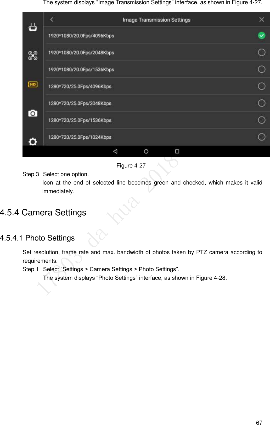  67 The system displays “Image Transmission Settings” interface, as shown in Figure 4-27.  Figure 4-27   Select one option. Step 3Icon  at  the  end  of  selected  line  becomes green and  checked,  which  makes  it  valid immediately. 4.5.4 Camera Settings 4.5.4.1 Photo Settings Set resolution, frame rate and max. bandwidth of photos taken by PTZ camera according to requirements.  Select “Settings &gt; Camera Settings &gt; Photo Settings”. Step 1The system displays “Photo Settings” interface, as shown in Figure 4-28. 