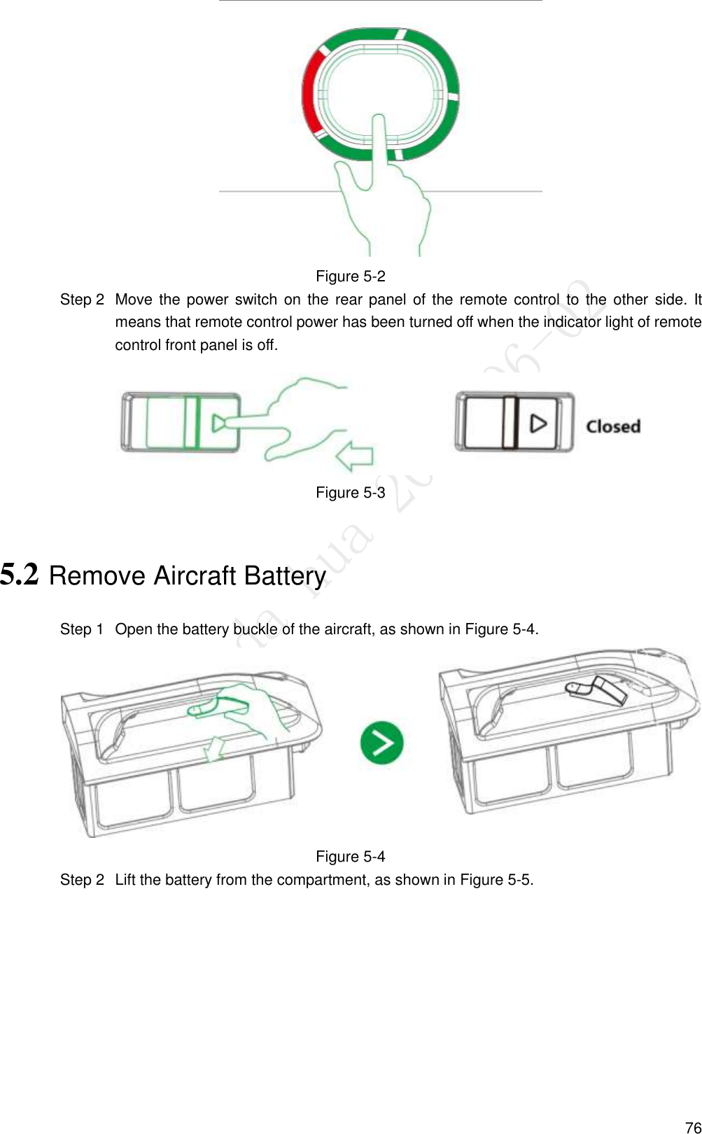  76  Figure 5-2   Move the power switch on the rear panel of the remote control to the other  side. It Step 2means that remote control power has been turned off when the indicator light of remote control front panel is off.  Figure 5-3 5.2 Remove Aircraft Battery   Open the battery buckle of the aircraft, as shown in Figure 5-4. Step 1 Figure 5-4   Lift the battery from the compartment, as shown in Figure 5-5. Step 2