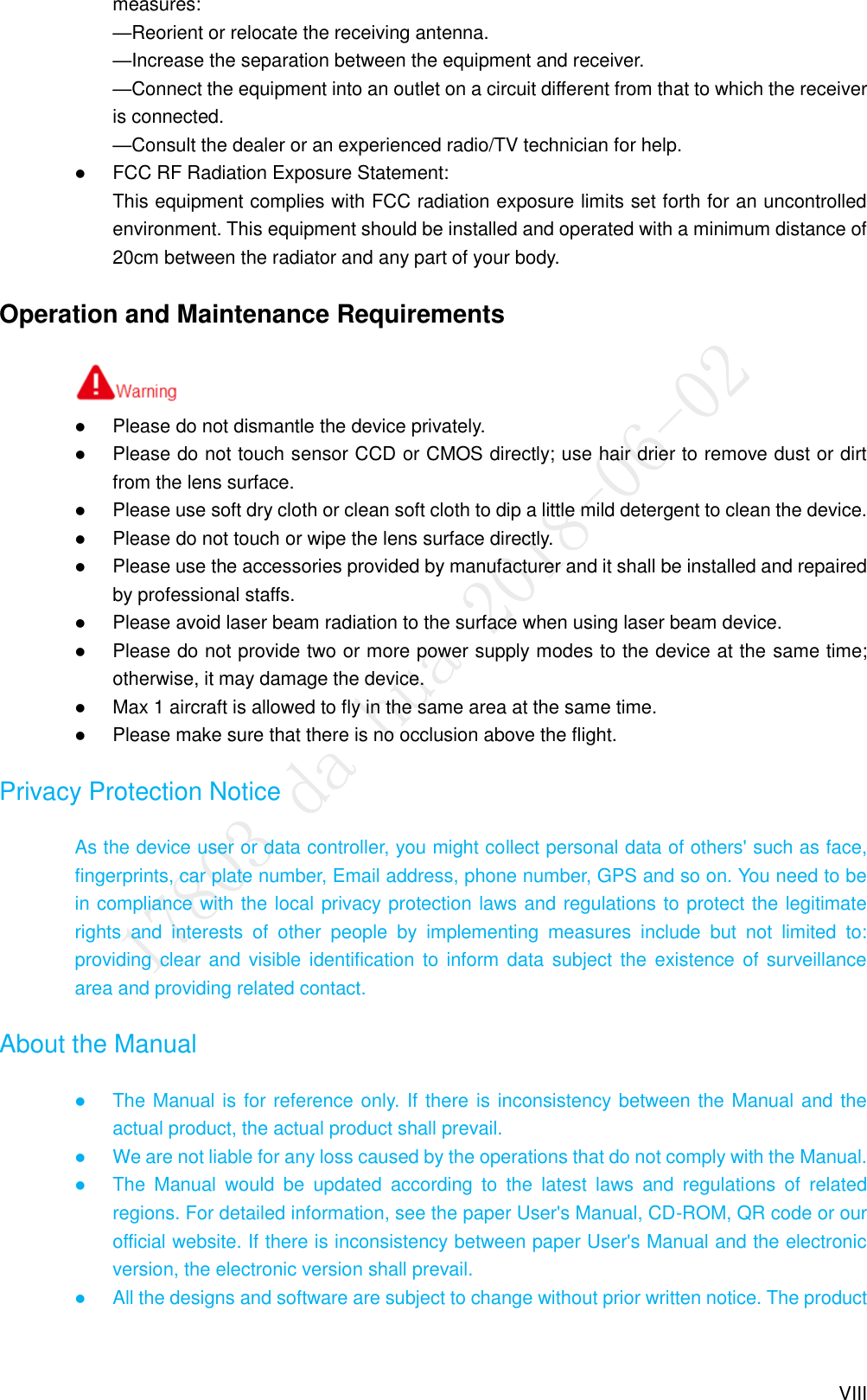 VIII measures:   —Reorient or relocate the receiving antenna.   —Increase the separation between the equipment and receiver.   —Connect the equipment into an outlet on a circuit different from that to which the receiver is connected.   —Consult the dealer or an experienced radio/TV technician for help.  FCC RF Radiation Exposure Statement: This equipment complies with FCC radiation exposure limits set forth for an uncontrolled environment. This equipment should be installed and operated with a minimum distance of 20cm between the radiator and any part of your body. Operation and Maintenance Requirements            Please do not dismantle the device privately.  Please do not touch sensor CCD or CMOS directly; use hair drier to remove dust or dirt from the lens surface.  Please use soft dry cloth or clean soft cloth to dip a little mild detergent to clean the device.  Please do not touch or wipe the lens surface directly.  Please use the accessories provided by manufacturer and it shall be installed and repaired by professional staffs.  Please avoid laser beam radiation to the surface when using laser beam device.  Please do not provide two or more power supply modes to the device at the same time; otherwise, it may damage the device.  Max 1 aircraft is allowed to fly in the same area at the same time.    Please make sure that there is no occlusion above the flight. Privacy Protection Notice As the device user or data controller, you might collect personal data of others&apos; such as face, fingerprints, car plate number, Email address, phone number, GPS and so on. You need to be in compliance with the local privacy protection laws and regulations to protect the legitimate rights  and  interests  of  other  people  by  implementing  measures  include  but  not  limited  to: providing clear and  visible  identification to inform data  subject the  existence of  surveillance area and providing related contact. About the Manual  The Manual is for reference only. If there is inconsistency between the Manual and the actual product, the actual product shall prevail.  We are not liable for any loss caused by the operations that do not comply with the Manual.  The  Manual  would  be  updated  according  to  the  latest  laws  and  regulations  of  related regions. For detailed information, see the paper User&apos;s Manual, CD-ROM, QR code or our official website. If there is inconsistency between paper User&apos;s Manual and the electronic version, the electronic version shall prevail.  All the designs and software are subject to change without prior written notice. The product 
