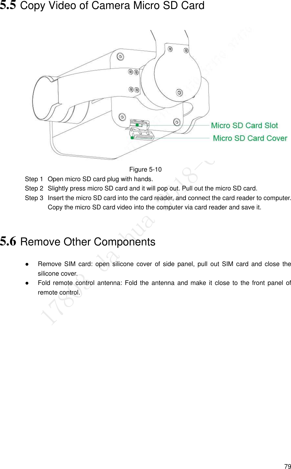  79 5.5 Copy Video of Camera Micro SD Card  Figure 5-10   Open micro SD card plug with hands. Step 1  Slightly press micro SD card and it will pop out. Pull out the micro SD card. Step 2  Insert the micro SD card into the card reader, and connect the card reader to computer. Step 3Copy the micro SD card video into the computer via card reader and save it. 5.6 Remove Other Components  Remove SIM  card:  open  silicone  cover of  side  panel,  pull  out  SIM  card  and  close  the silicone cover.  Fold remote control antenna:  Fold  the  antenna and make it  close  to  the  front  panel  of remote control. 