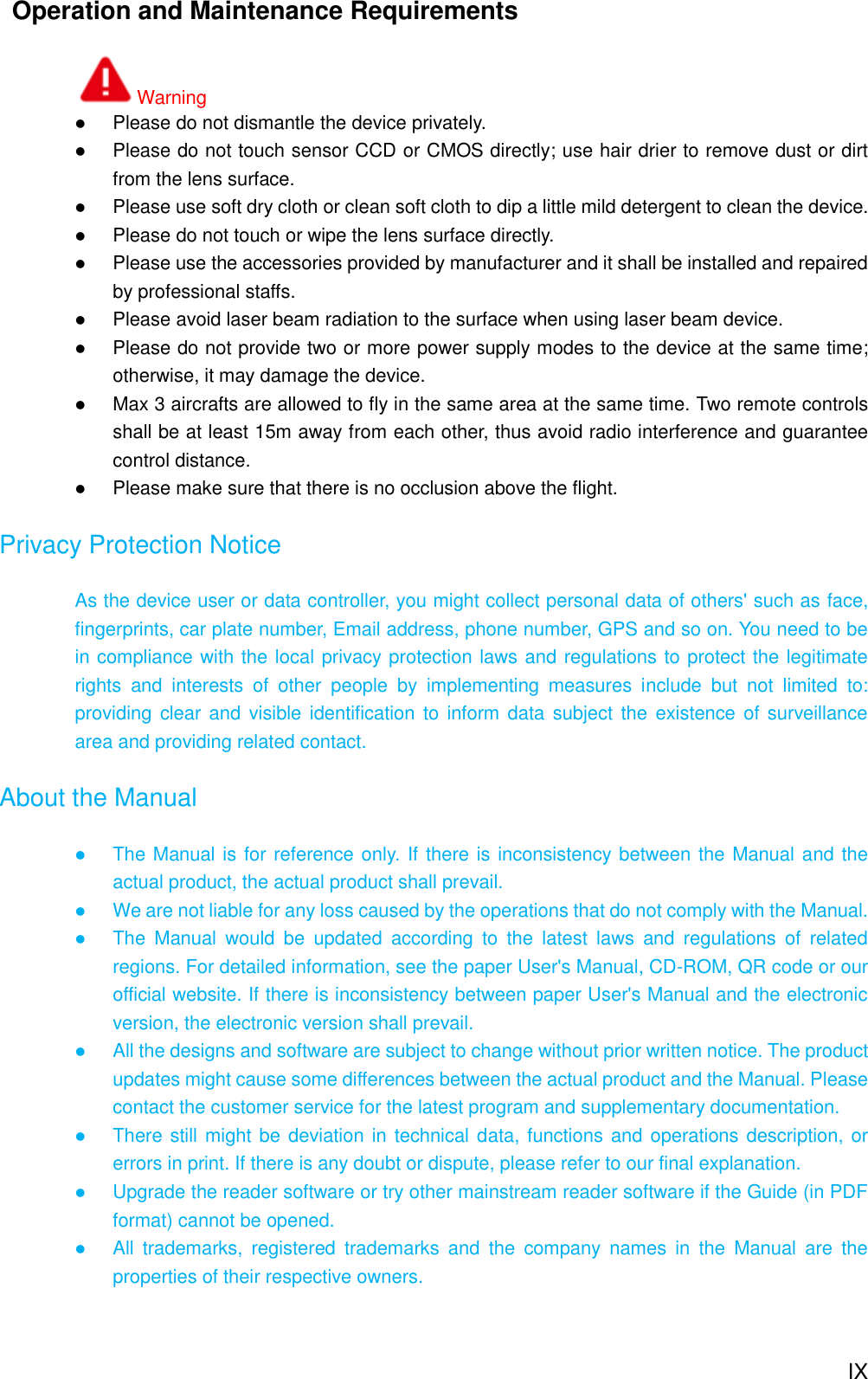  IX   Operation and Maintenance Requirements Warning  Please do not dismantle the device privately.  Please do not touch sensor CCD or CMOS directly; use hair drier to remove dust or dirt from the lens surface.  Please use soft dry cloth or clean soft cloth to dip a little mild detergent to clean the device.  Please do not touch or wipe the lens surface directly.  Please use the accessories provided by manufacturer and it shall be installed and repaired by professional staffs.  Please avoid laser beam radiation to the surface when using laser beam device.  Please do not provide two or more power supply modes to the device at the same time; otherwise, it may damage the device.  Max 3 aircrafts are allowed to fly in the same area at the same time. Two remote controls shall be at least 15m away from each other, thus avoid radio interference and guarantee control distance.    Please make sure that there is no occlusion above the flight. Privacy Protection Notice As the device user or data controller, you might collect personal data of others&apos; such as face, fingerprints, car plate number, Email address, phone number, GPS and so on. You need to be in compliance with the local privacy protection laws and regulations to protect the legitimate rights  and  interests  of  other  people  by  implementing  measures  include  but  not  limited  to: providing clear and visible identification  to  inform data  subject the existence of surveillance area and providing related contact. About the Manual  The Manual is for reference only. If there is inconsistency between the Manual and the actual product, the actual product shall prevail.  We are not liable for any loss caused by the operations that do not comply with the Manual.  The  Manual  would  be  updated  according  to  the  latest  laws  and  regulations  of  related regions. For detailed information, see the paper User&apos;s Manual, CD-ROM, QR code or our official website. If there is inconsistency between paper User&apos;s Manual and the electronic version, the electronic version shall prevail.  All the designs and software are subject to change without prior written notice. The product updates might cause some differences between the actual product and the Manual. Please contact the customer service for the latest program and supplementary documentation.  There still might be deviation in technical data, functions and operations description, or errors in print. If there is any doubt or dispute, please refer to our final explanation.  Upgrade the reader software or try other mainstream reader software if the Guide (in PDF format) cannot be opened.  All  trademarks,  registered  trademarks  and  the  company  names  in  the  Manual  are  the properties of their respective owners.   