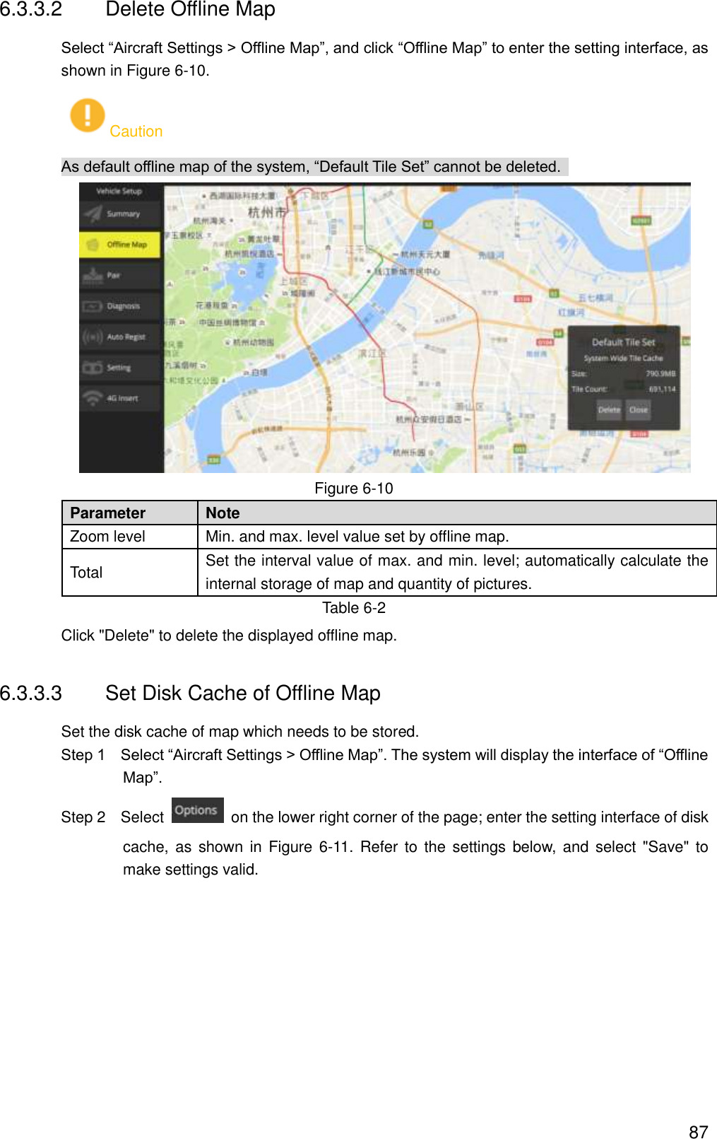  87 6.3.3.2  Delete Offline Map Select “Aircraft Settings &gt; Offline Map”, and click “Offline Map” to enter the setting interface, as shown in Figure 6-10. Caution As default offline map of the system, “Default Tile Set” cannot be deleted.    Figure 6-10 Parameter   Note   Zoom level Min. and max. level value set by offline map. Total   Set the interval value of max. and min. level; automatically calculate the internal storage of map and quantity of pictures. Table 6-2 Click &quot;Delete&quot; to delete the displayed offline map. 6.3.3.3  Set Disk Cache of Offline Map Set the disk cache of map which needs to be stored.           Step 1    Select “Aircraft Settings &gt; Offline Map”. The system will display the interface of “Offline Map”.                 Step 2    Select    on the lower right corner of the page; enter the setting interface of disk cache, as  shown in  Figure  6-11.  Refer  to  the  settings  below, and select  &quot;Save&quot;  to make settings valid. 