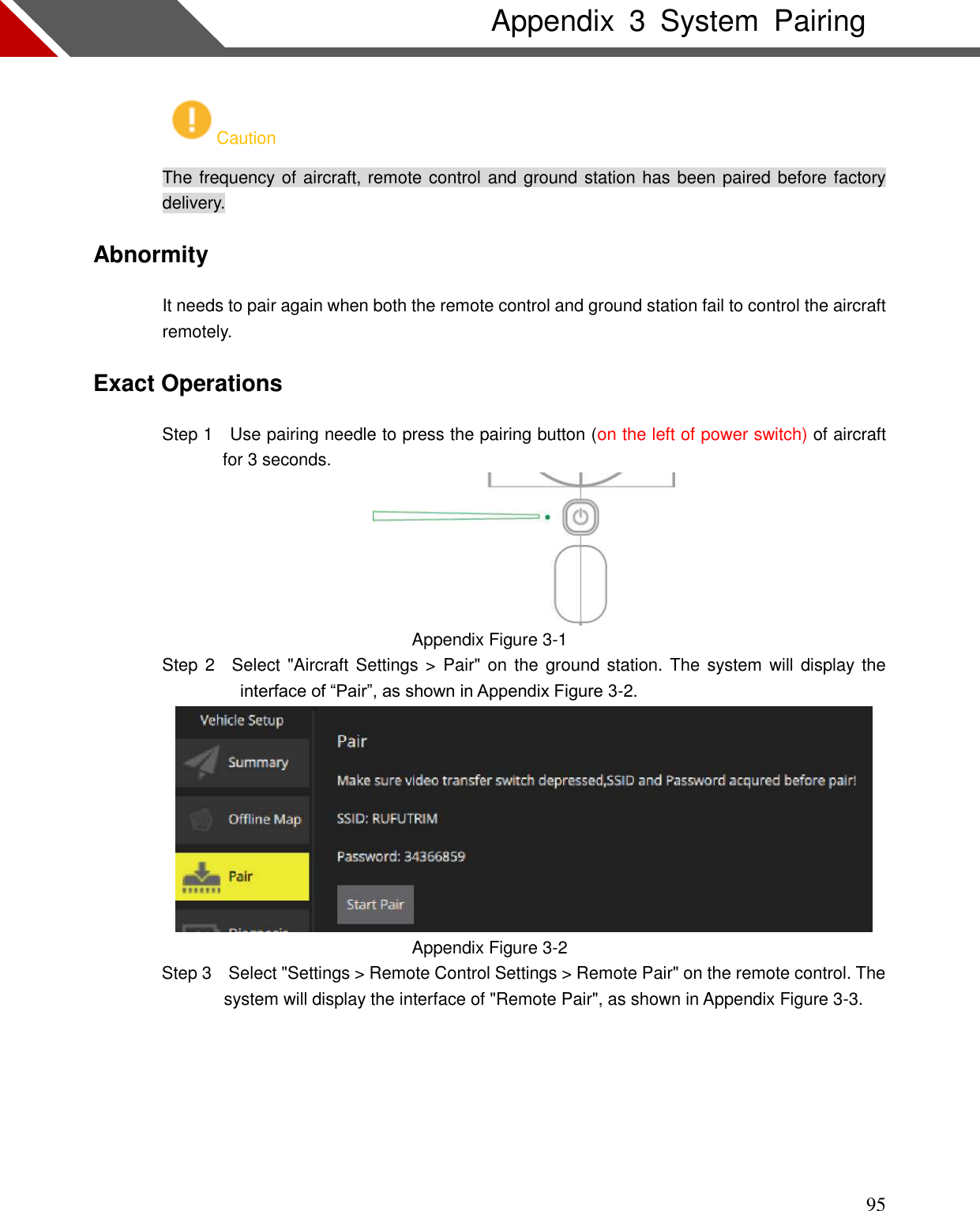    95 Appendix  3  System  Pairing Caution The frequency of aircraft, remote control and ground station has been paired before factory delivery. Abnormity It needs to pair again when both the remote control and ground station fail to control the aircraft remotely. Exact Operations                 Step 1    Use pairing needle to press the pairing button (on the left of power switch) of aircraft for 3 seconds.  Appendix Figure 3-1                 Step 2    Select &quot;Aircraft Settings &gt;  Pair&quot; on the ground  station. The system will display the interface of “Pair”, as shown in Appendix Figure 3-2.  Appendix Figure 3-2 Step 3    Select &quot;Settings &gt; Remote Control Settings &gt; Remote Pair&quot; on the remote control. The system will display the interface of &quot;Remote Pair&quot;, as shown in Appendix Figure 3-3.  