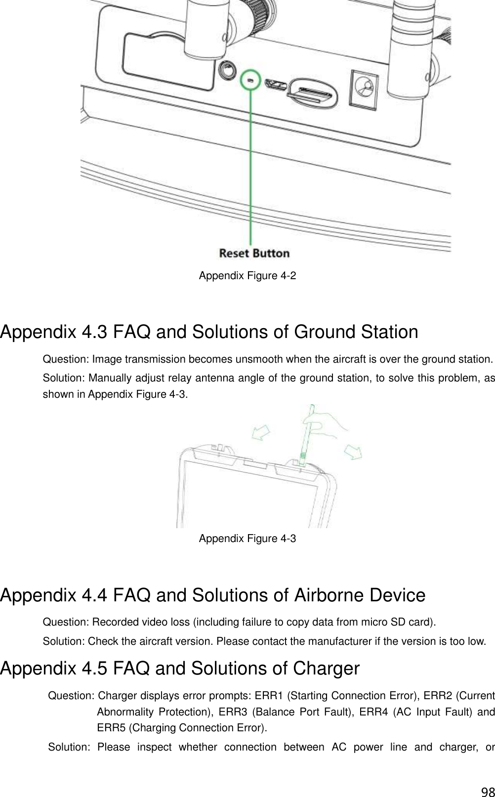  98  Appendix Figure 4-2 Appendix 4.3 FAQ and Solutions of Ground Station Question: Image transmission becomes unsmooth when the aircraft is over the ground station. Solution: Manually adjust relay antenna angle of the ground station, to solve this problem, as shown in Appendix Figure 4-3.  Appendix Figure 4-3 Appendix 4.4 FAQ and Solutions of Airborne Device Question: Recorded video loss (including failure to copy data from micro SD card). Solution: Check the aircraft version. Please contact the manufacturer if the version is too low. Appendix 4.5 FAQ and Solutions of Charger                   Question: Charger displays error prompts: ERR1 (Starting Connection Error), ERR2 (Current Abnormality  Protection), ERR3 (Balance Port  Fault), ERR4  (AC Input  Fault) and ERR5 (Charging Connection Error).                   Solution:  Please  inspect  whether  connection  between  AC  power  line  and  charger,  or 