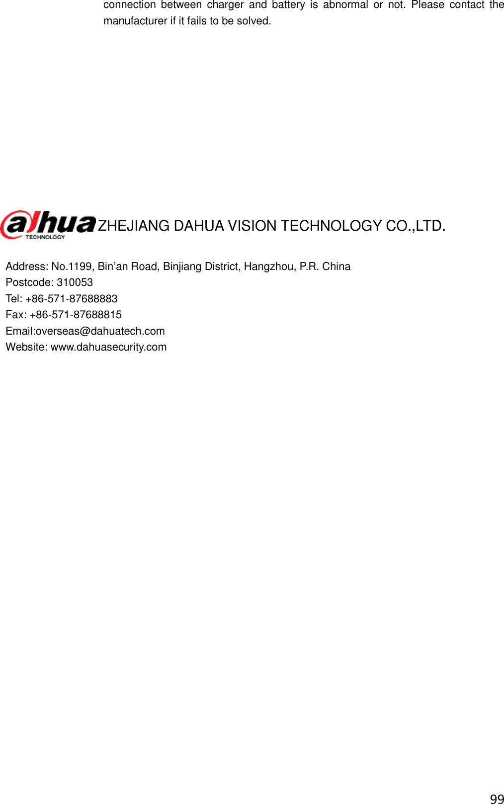  99 connection  between  charger  and  battery  is  abnormal  or  not.  Please  contact  the manufacturer if it fails to be solved.                      ZHEJIANG DAHUA VISION TECHNOLOGY CO.,LTD.  Address: No.1199, Bin’an Road, Binjiang District, Hangzhou, P.R. China Postcode: 310053 Tel: +86-571-87688883 Fax: +86-571-87688815 Email:overseas@dahuatech.com Website: www.dahuasecurity.com  