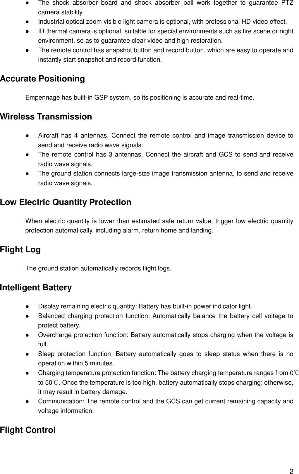  2  The  shock  absorber  board  and  shock  absorber  ball  work  together  to  guarantee  PTZ camera stability.    Industrial optical zoom visible light camera is optional, with professional HD video effect.    IR thermal camera is optional, suitable for special environments such as fire scene or night environment, so as to guarantee clear video and high restoration.    The remote control has snapshot button and record button, which are easy to operate and instantly start snapshot and record function. Accurate Positioning Empennage has built-in GSP system, so its positioning is accurate and real-time. Wireless Transmission  Aircraft has 4  antennas. Connect the  remote control and image transmission device to send and receive radio wave signals.    The remote control has 3 antennas. Connect the aircraft and GCS to send and receive radio wave signals.    The ground station connects large-size image transmission antenna, to send and receive radio wave signals. Low Electric Quantity Protection When electric quantity is lower than estimated safe return value, trigger low electric quantity protection automatically, including alarm, return home and landing.   Flight Log The ground station automatically records flight logs. Intelligent Battery  Display remaining electric quantity: Battery has built-in power indicator light.    Balanced charging protection function: Automatically  balance the battery cell voltage to protect battery.    Overcharge protection function: Battery automatically stops charging when the voltage is full.    Sleep  protection  function:  Battery  automatically  goes  to  sleep  status  when  there  is  no operation within 5 minutes.  Charging temperature protection function: The battery charging temperature ranges from 0℃ to 50℃. Once the temperature is too high, battery automatically stops charging; otherwise, it may result in battery damage.    Communication: The remote control and the GCS can get current remaining capacity and voltage information. Flight Control 