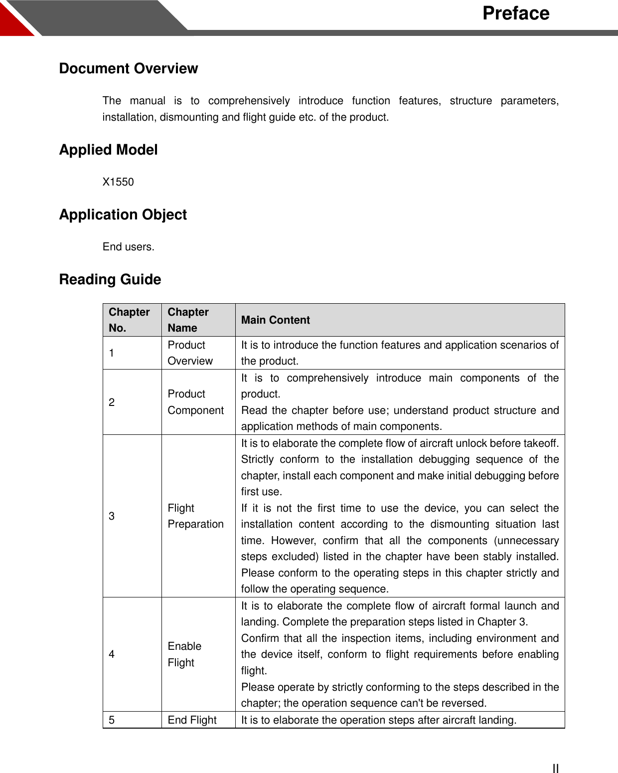  II Preface Document Overview The  manual  is  to  comprehensively  introduce  function  features,  structure  parameters, installation, dismounting and flight guide etc. of the product.   Applied Model X1550 Application Object End users.   Reading Guide Chapter No. Chapter Name Main Content 1 Product Overview It is to introduce the function features and application scenarios of the product. 2 Product Component It  is  to  comprehensively  introduce  main  components  of  the product. Read the chapter before use;  understand product structure and application methods of main components. 3 Flight Preparation It is to elaborate the complete flow of aircraft unlock before takeoff. Strictly  conform  to  the  installation  debugging  sequence  of  the chapter, install each component and make initial debugging before first use. If  it  is  not  the  first  time  to  use  the  device,  you  can  select  the installation  content  according  to  the  dismounting  situation  last time.  However,  confirm  that  all  the  components  (unnecessary steps excluded) listed in the chapter have been stably installed. Please conform to the operating steps in this chapter strictly and follow the operating sequence.   4 Enable Flight It is to elaborate the complete flow of aircraft formal launch and landing. Complete the preparation steps listed in Chapter 3. Confirm that all the inspection items, including environment and the  device itself,  conform  to  flight requirements before enabling flight. Please operate by strictly conforming to the steps described in the chapter; the operation sequence can&apos;t be reversed. 5 End Flight It is to elaborate the operation steps after aircraft landing.  