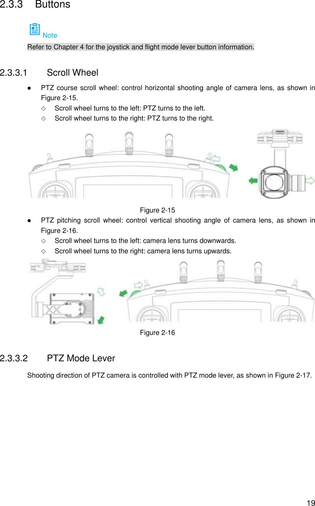  19 2.3.3  Buttons Note Refer to Chapter 4 for the joystick and flight mode lever button information. 2.3.3.1  Scroll Wheel  PTZ course scroll wheel: control horizontal shooting angle of camera lens, as shown in Figure 2-15.  Scroll wheel turns to the left: PTZ turns to the left.  Scroll wheel turns to the right: PTZ turns to the right.  Figure 2-15  PTZ  pitching  scroll  wheel:  control  vertical  shooting  angle  of  camera lens,  as  shown  in Figure 2-16.  Scroll wheel turns to the left: camera lens turns downwards.  Scroll wheel turns to the right: camera lens turns upwards.  Figure 2-16 2.3.3.2  PTZ Mode Lever Shooting direction of PTZ camera is controlled with PTZ mode lever, as shown in Figure 2-17. 