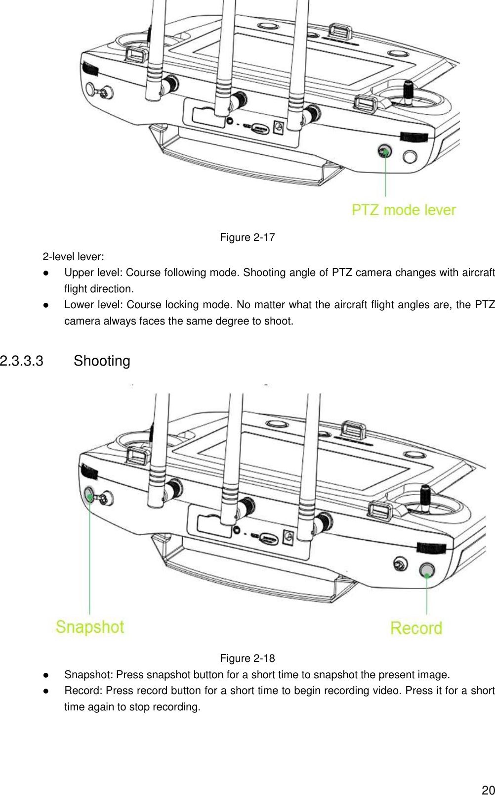  20  Figure 2-17 2-level lever:  Upper level: Course following mode. Shooting angle of PTZ camera changes with aircraft flight direction.  Lower level: Course locking mode. No matter what the aircraft flight angles are, the PTZ camera always faces the same degree to shoot. 2.3.3.3  Shooting  Figure 2-18  Snapshot: Press snapshot button for a short time to snapshot the present image.  Record: Press record button for a short time to begin recording video. Press it for a short time again to stop recording. 