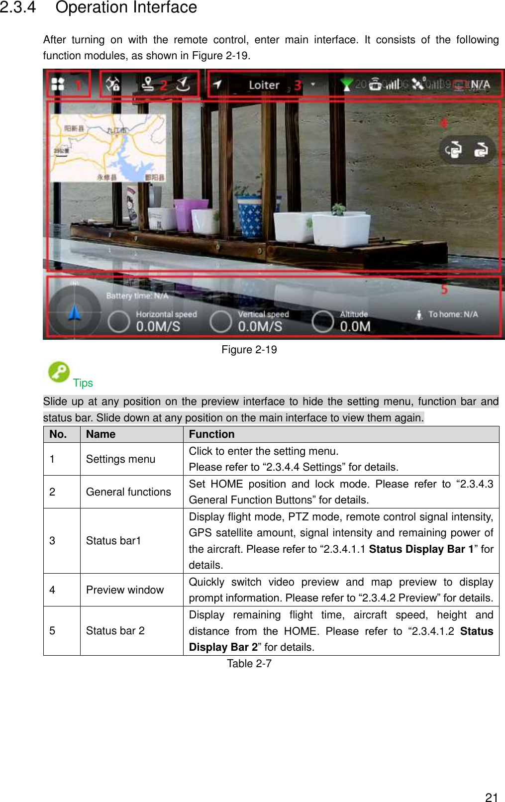  21 2.3.4  Operation Interface After  turning  on  with  the  remote  control,  enter  main  interface.  It  consists  of  the  following function modules, as shown in Figure 2-19.  Figure 2-19 Tips Slide up at any position on the preview interface to hide the setting menu, function bar and status bar. Slide down at any position on the main interface to view them again. No. Name Function   1 Settings menu   Click to enter the setting menu.   Please refer to “2.3.4.4 Settings” for details. 2 General functions Set  HOME  position  and  lock  mode.  Please  refer  to  “2.3.4.3 General Function Buttons” for details. 3 Status bar1 Display flight mode, PTZ mode, remote control signal intensity, GPS satellite amount, signal intensity and remaining power of the aircraft. Please refer to “2.3.4.1.1 Status Display Bar 1” for details. 4 Preview window Quickly  switch  video  preview  and  map  preview  to  display prompt information. Please refer to “2.3.4.2 Preview” for details. 5 Status bar 2 Display  remaining  flight  time,  aircraft  speed,  height  and distance  from  the  HOME.  Please  refer  to  “2.3.4.1.2  Status Display Bar 2” for details. Table 2-7 