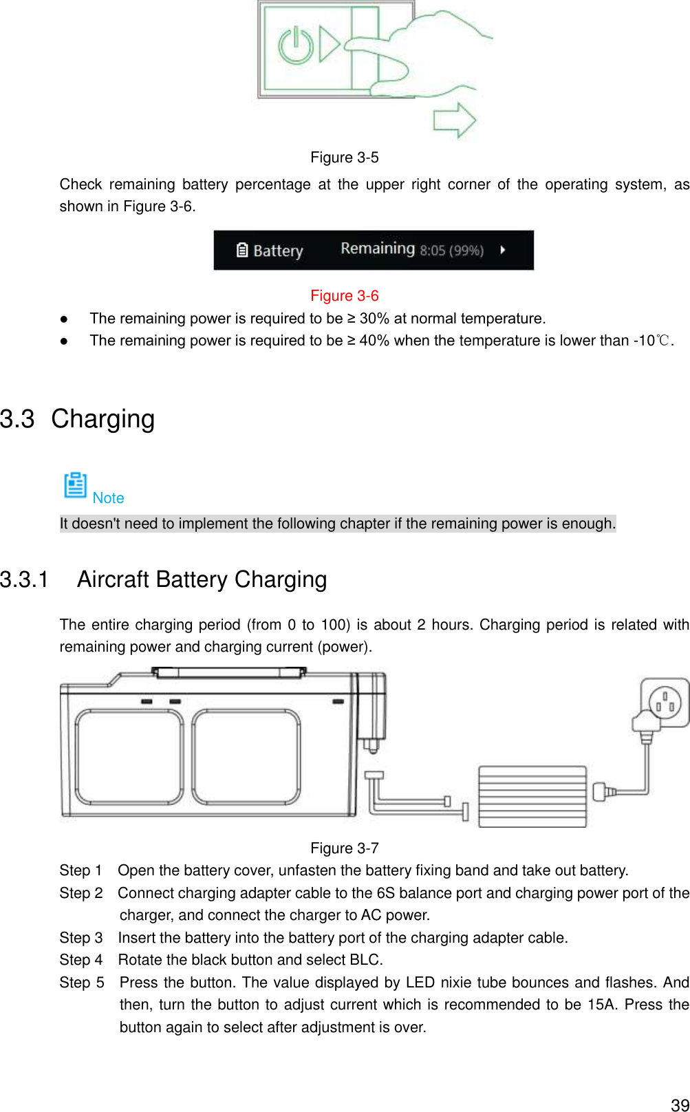  39  Figure 3-5 Check  remaining  battery  percentage  at  the  upper  right  corner  of  the  operating  system,  as shown in Figure 3-6.  Figure 3-6  The remaining power is required to be ≥ 30% at normal temperature.  The remaining power is required to be ≥ 40% when the temperature is lower than -10℃. 3.3  Charging Note It doesn&apos;t need to implement the following chapter if the remaining power is enough. 3.3.1  Aircraft Battery Charging The entire charging period (from 0 to 100) is about 2 hours. Charging period is related with remaining power and charging current (power).  Figure 3-7                 Step 1    Open the battery cover, unfasten the battery fixing band and take out battery.                 Step 2    Connect charging adapter cable to the 6S balance port and charging power port of the charger, and connect the charger to AC power.                 Step 3    Insert the battery into the battery port of the charging adapter cable.                 Step 4    Rotate the black button and select BLC.                 Step 5    Press the button. The value displayed by LED nixie tube bounces and flashes. And then, turn the button to adjust current which is recommended to be 15A. Press the button again to select after adjustment is over. 