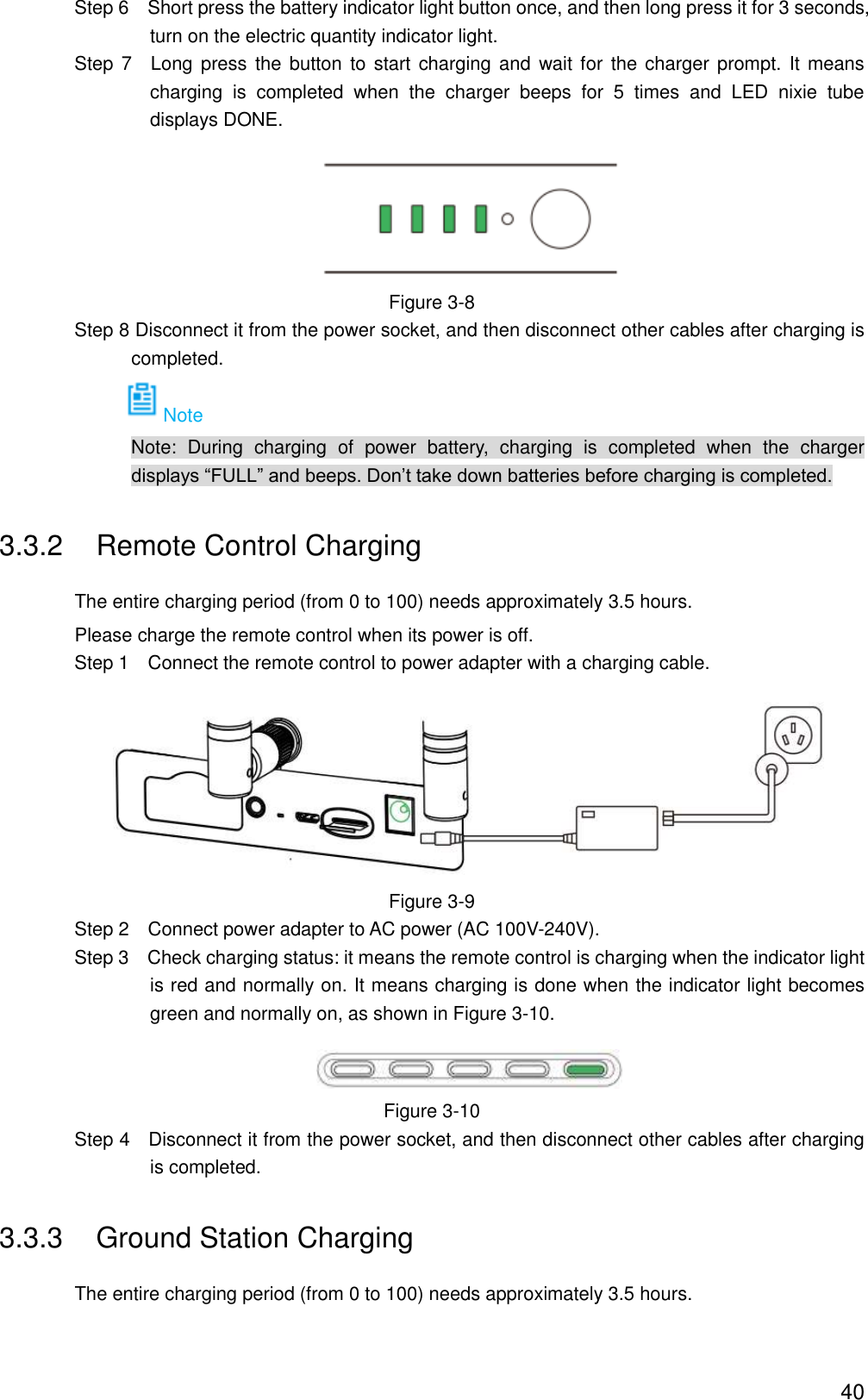  40                 Step 6  Short press the battery indicator light button once, and then long press it for 3 seconds, turn on the electric quantity indicator light.                 Step  7  Long press  the  button  to start charging and  wait for  the charger prompt. It means charging  is  completed  when  the  charger  beeps  for  5  times  and  LED  nixie  tube displays DONE.  Figure 3-8                 Step 8 Disconnect it from the power socket, and then disconnect other cables after charging is completed. Note                             Note:  During  charging  of  power  battery,  charging  is  completed  when  the  charger displays “FULL” and beeps. Don’t take down batteries before charging is completed. 3.3.2  Remote Control Charging The entire charging period (from 0 to 100) needs approximately 3.5 hours. Please charge the remote control when its power is off.                 Step 1    Connect the remote control to power adapter with a charging cable.  Figure 3-9                 Step 2  Connect power adapter to AC power (AC 100V-240V).                 Step 3  Check charging status: it means the remote control is charging when the indicator light is red and normally on. It means charging is done when the indicator light becomes green and normally on, as shown in Figure 3-10.  Figure 3-10                 Step 4  Disconnect it from the power socket, and then disconnect other cables after charging is completed. 3.3.3  Ground Station Charging The entire charging period (from 0 to 100) needs approximately 3.5 hours. 