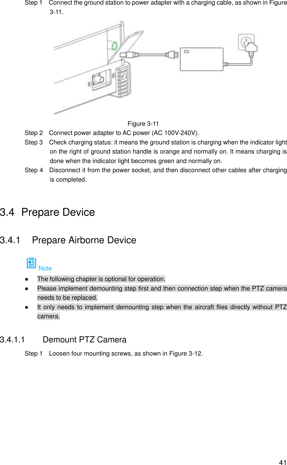  41                 Step 1    Connect the ground station to power adapter with a charging cable, as shown in Figure 3-11.  Figure 3-11                 Step 2    Connect power adapter to AC power (AC 100V-240V).                 Step 3    Check charging status: it means the ground station is charging when the indicator light on the right of ground station handle is orange and normally on. It means charging is done when the indicator light becomes green and normally on.                 Step 4    Disconnect it from the power socket, and then disconnect other cables after charging is completed. 3.4  Prepare Device 3.4.1  Prepare Airborne Device Note  The following chapter is optional for operation.  Please implement demounting step first and then connection step when the PTZ camera needs to be replaced.  It only needs to implement demounting step when the aircraft flies directly without PTZ camera. 3.4.1.1  Demount PTZ Camera                 Step 1    Loosen four mounting screws, as shown in Figure 3-12. 