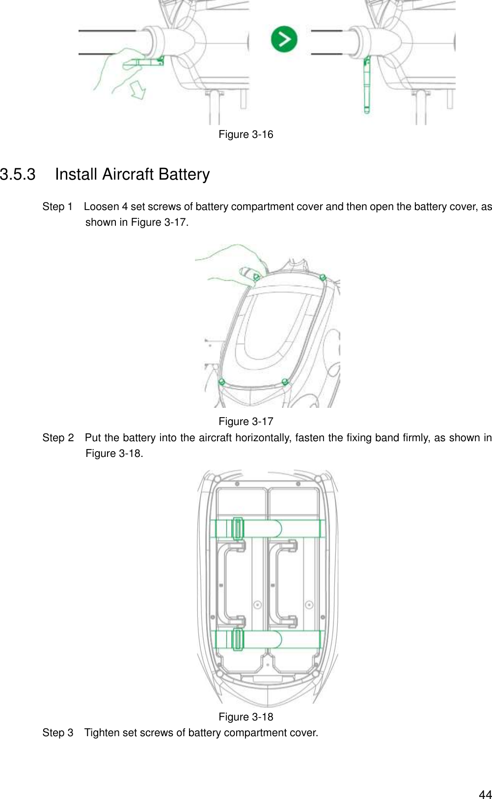  44  Figure 3-16 3.5.3  Install Aircraft Battery                 Step 1    Loosen 4 set screws of battery compartment cover and then open the battery cover, as shown in Figure 3-17.  Figure 3-17                 Step 2    Put the battery into the aircraft horizontally, fasten the fixing band firmly, as shown in Figure 3-18.  Figure 3-18                 Step 3    Tighten set screws of battery compartment cover. 