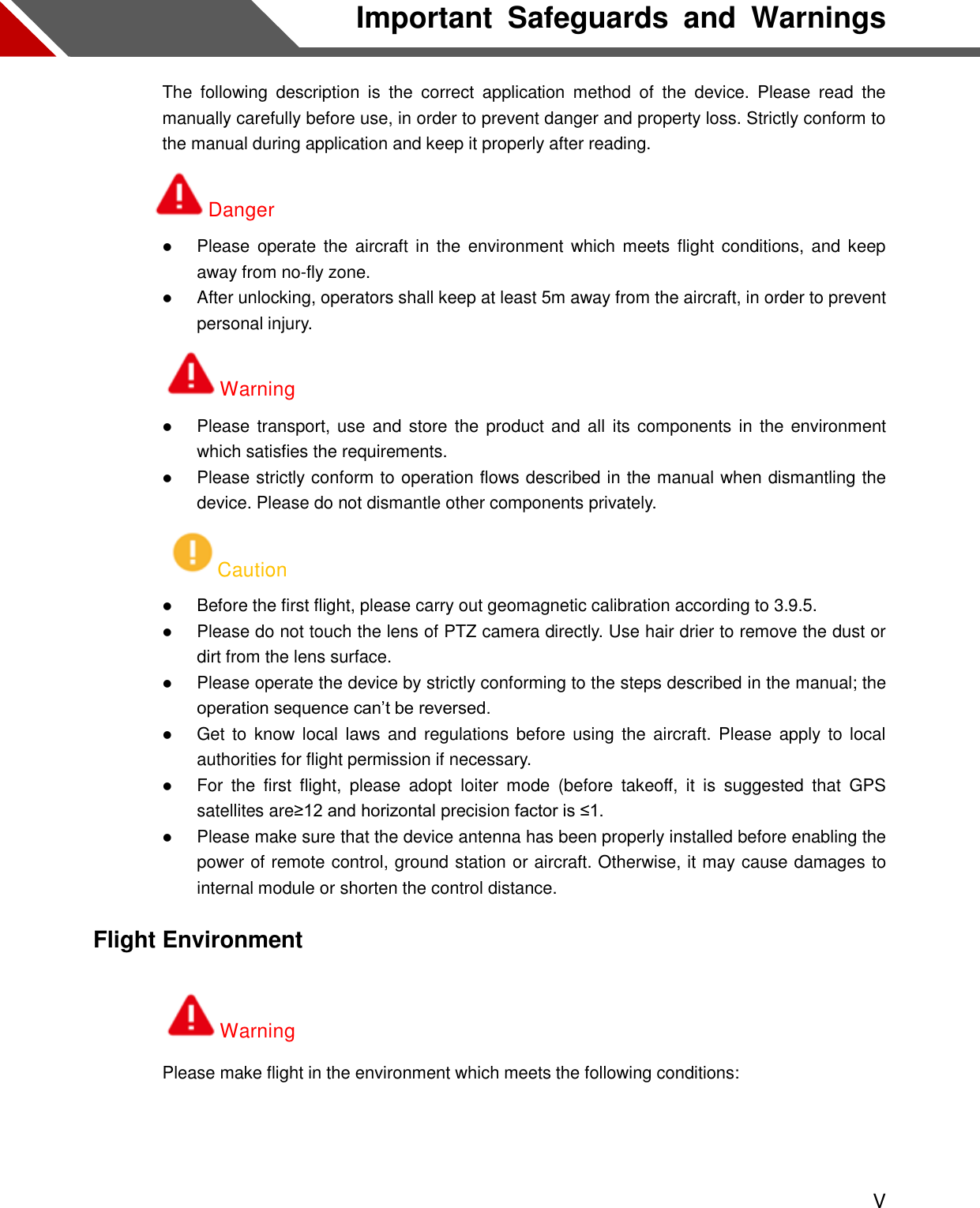  V Important  Safeguards  and  Warnings The  following  description  is  the  correct  application  method  of  the  device.  Please  read  the manually carefully before use, in order to prevent danger and property loss. Strictly conform to the manual during application and keep it properly after reading. Danger  Please operate  the  aircraft in  the  environment  which  meets flight  conditions, and  keep away from no-fly zone.  After unlocking, operators shall keep at least 5m away from the aircraft, in order to prevent personal injury. Warning  Please transport, use and store the product and  all  its components in the environment which satisfies the requirements.  Please strictly conform to operation flows described in the manual when dismantling the device. Please do not dismantle other components privately. Caution  Before the first flight, please carry out geomagnetic calibration according to 3.9.5.  Please do not touch the lens of PTZ camera directly. Use hair drier to remove the dust or dirt from the lens surface.  Please operate the device by strictly conforming to the steps described in the manual; the operation sequence can’t be reversed.  Get to  know  local laws  and regulations before  using  the  aircraft. Please apply to  local authorities for flight permission if necessary.  For  the  first  flight,  please  adopt  loiter  mode  (before  takeoff,  it  is  suggested  that  GPS satellites are≥12 and horizontal precision factor is ≤1.  Please make sure that the device antenna has been properly installed before enabling the power of remote control, ground station or aircraft. Otherwise, it may cause damages to internal module or shorten the control distance. Flight Environment Warning Please make flight in the environment which meets the following conditions:  