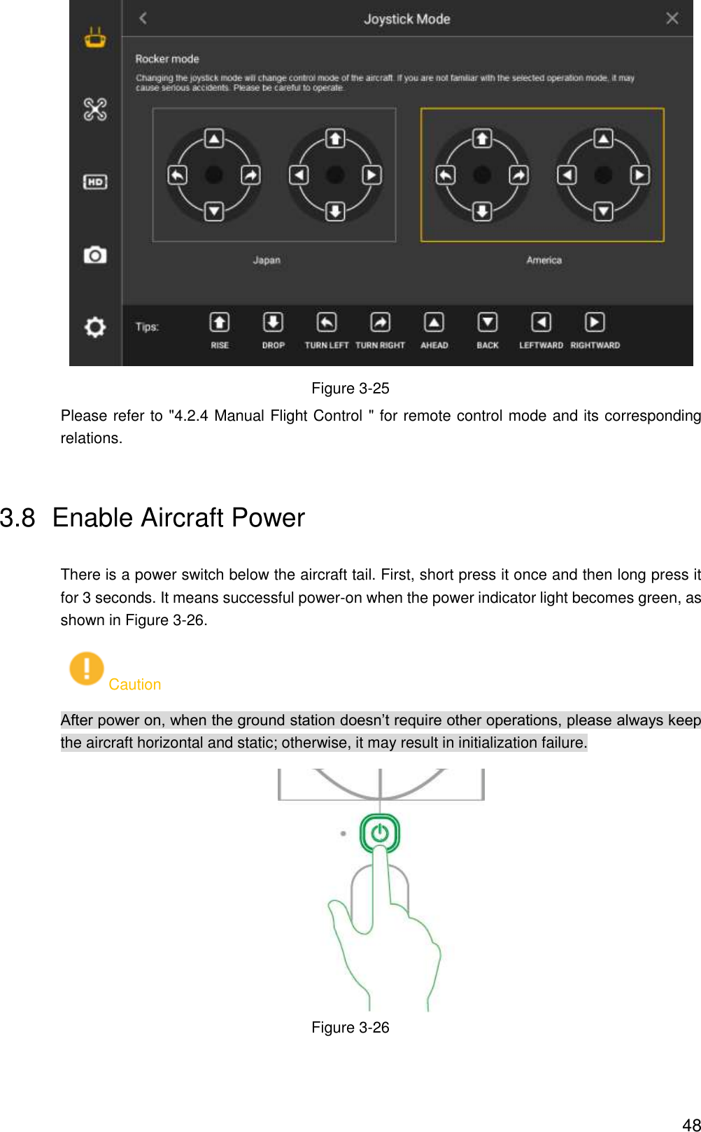  48  Figure 3-25 Please refer to &quot;4.2.4 Manual Flight Control &quot; for remote control mode and its corresponding relations. 3.8  Enable Aircraft Power There is a power switch below the aircraft tail. First, short press it once and then long press it for 3 seconds. It means successful power-on when the power indicator light becomes green, as shown in Figure 3-26. Caution After power on, when the ground station doesn’t require other operations, please always keep the aircraft horizontal and static; otherwise, it may result in initialization failure.  Figure 3-26 