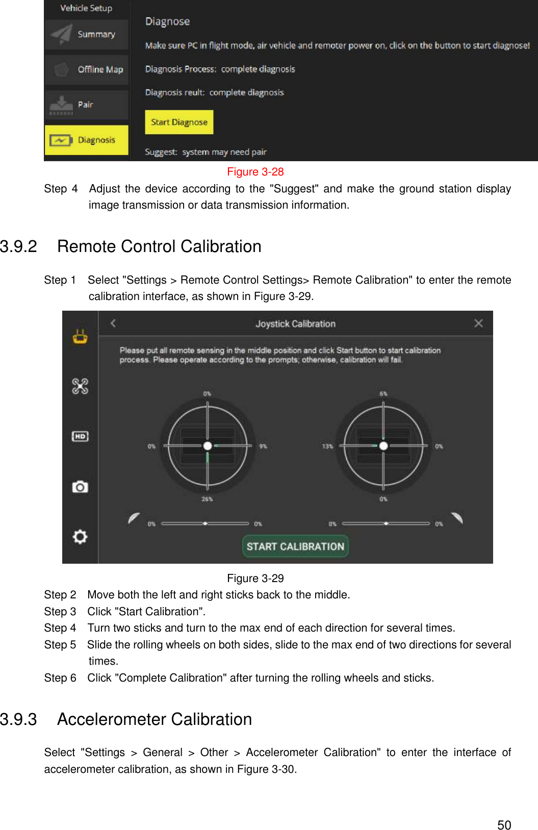  50  Figure 3-28                 Step 4    Adjust the device according to the  &quot;Suggest&quot; and  make  the  ground  station display image transmission or data transmission information. 3.9.2  Remote Control Calibration                 Step 1    Select &quot;Settings &gt; Remote Control Settings&gt; Remote Calibration&quot; to enter the remote calibration interface, as shown in Figure 3-29.    Figure 3-29                 Step 2    Move both the left and right sticks back to the middle.                 Step 3    Click &quot;Start Calibration&quot;.                 Step 4    Turn two sticks and turn to the max end of each direction for several times. Step 5    Slide the rolling wheels on both sides, slide to the max end of two directions for several times. Step 6    Click &quot;Complete Calibration&quot; after turning the rolling wheels and sticks. 3.9.3  Accelerometer Calibration Select  &quot;Settings  &gt;  General  &gt;  Other  &gt;  Accelerometer  Calibration&quot;  to  enter  the  interface  of accelerometer calibration, as shown in Figure 3-30. 