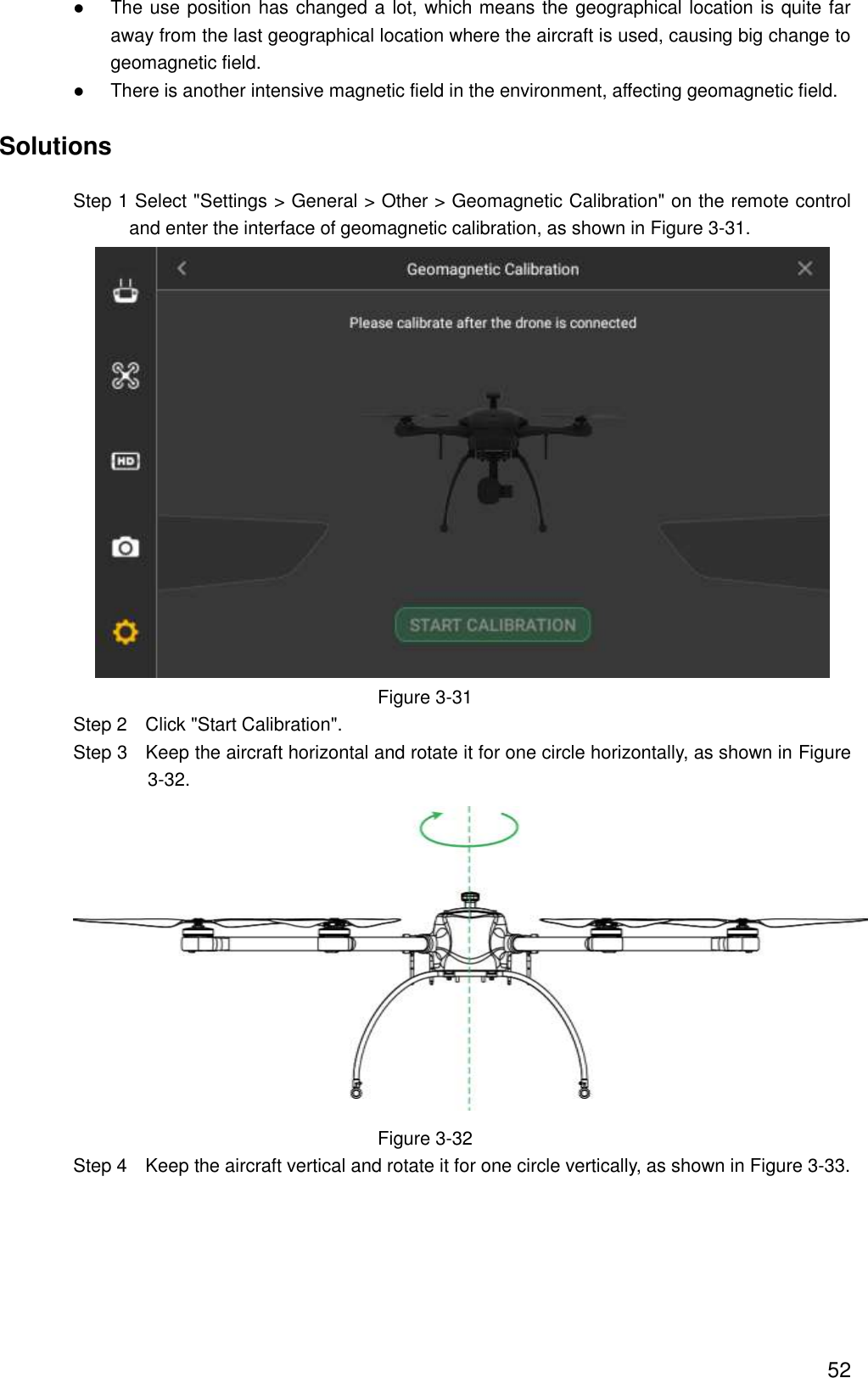  52  The use position has changed a lot, which means the geographical location is quite far away from the last geographical location where the aircraft is used, causing big change to geomagnetic field.  There is another intensive magnetic field in the environment, affecting geomagnetic field. Solutions                 Step 1 Select &quot;Settings &gt; General &gt; Other &gt; Geomagnetic Calibration&quot; on the remote control and enter the interface of geomagnetic calibration, as shown in Figure 3-31.  Figure 3-31                 Step 2    Click &quot;Start Calibration&quot;.                 Step 3    Keep the aircraft horizontal and rotate it for one circle horizontally, as shown in Figure 3-32.  Figure 3-32                 Step 4    Keep the aircraft vertical and rotate it for one circle vertically, as shown in Figure 3-33. 