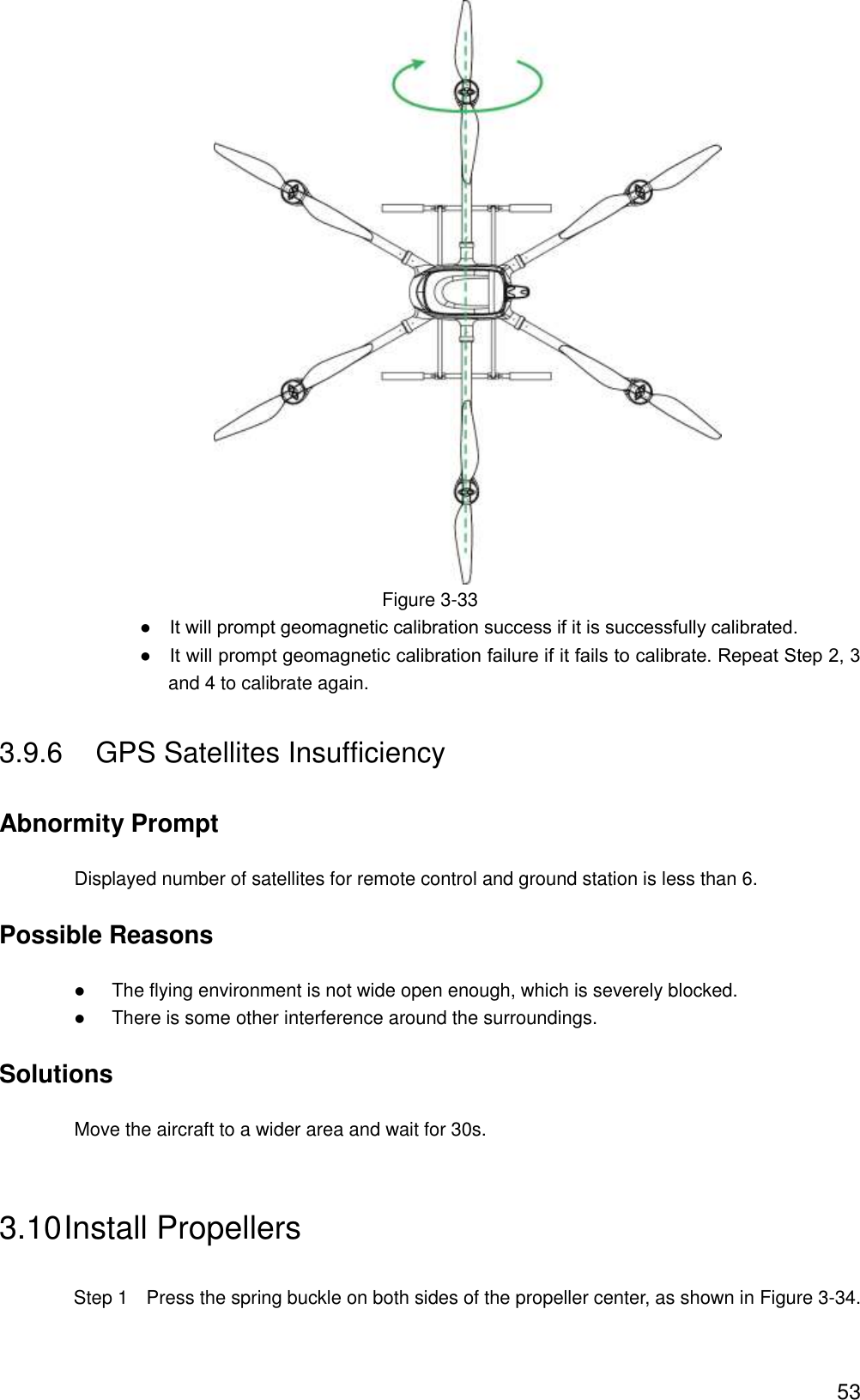  53  Figure 3-33                ●    It will prompt geomagnetic calibration success if it is successfully calibrated.                ●    It will prompt geomagnetic calibration failure if it fails to calibrate. Repeat Step 2, 3 and 4 to calibrate again. 3.9.6  GPS Satellites Insufficiency Abnormity Prompt Displayed number of satellites for remote control and ground station is less than 6. Possible Reasons  The flying environment is not wide open enough, which is severely blocked.  There is some other interference around the surroundings. Solutions Move the aircraft to a wider area and wait for 30s. 3.10 Install Propellers   Step 1    Press the spring buckle on both sides of the propeller center, as shown in Figure 3-34. 