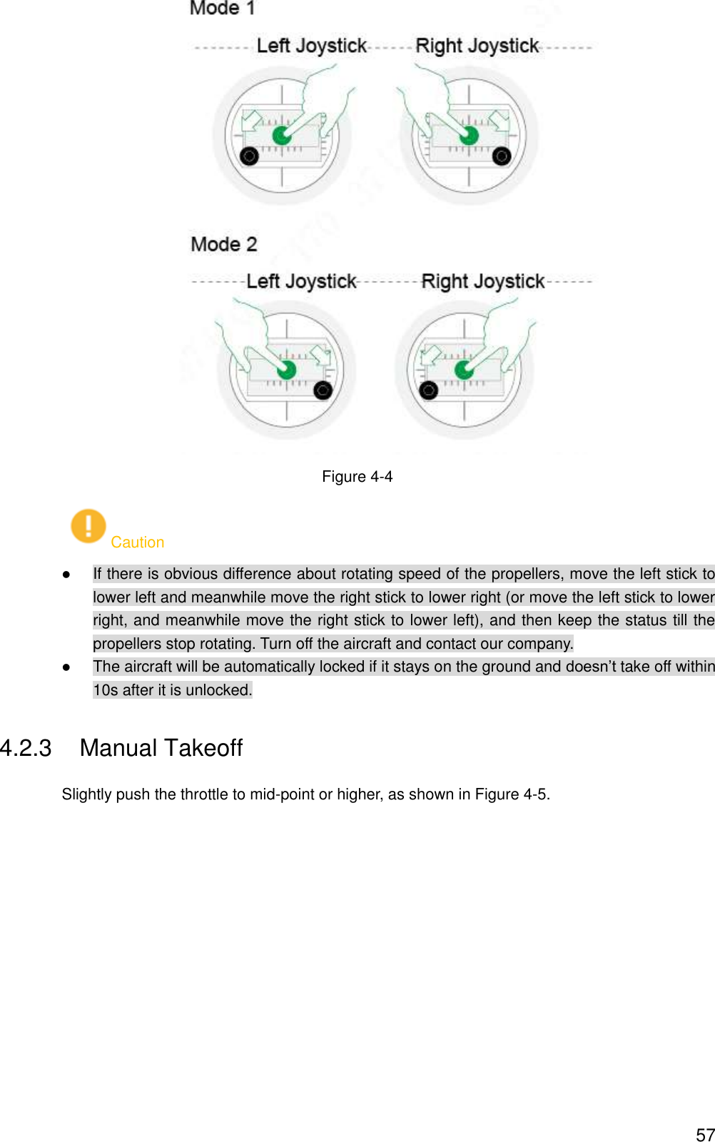  57  Figure 4-4 Caution  If there is obvious difference about rotating speed of the propellers, move the left stick to lower left and meanwhile move the right stick to lower right (or move the left stick to lower right, and meanwhile move the right stick to lower left), and then keep the status till the propellers stop rotating. Turn off the aircraft and contact our company.  The aircraft will be automatically locked if it stays on the ground and doesn’t take off within 10s after it is unlocked. 4.2.3  Manual Takeoff Slightly push the throttle to mid-point or higher, as shown in Figure 4-5. 