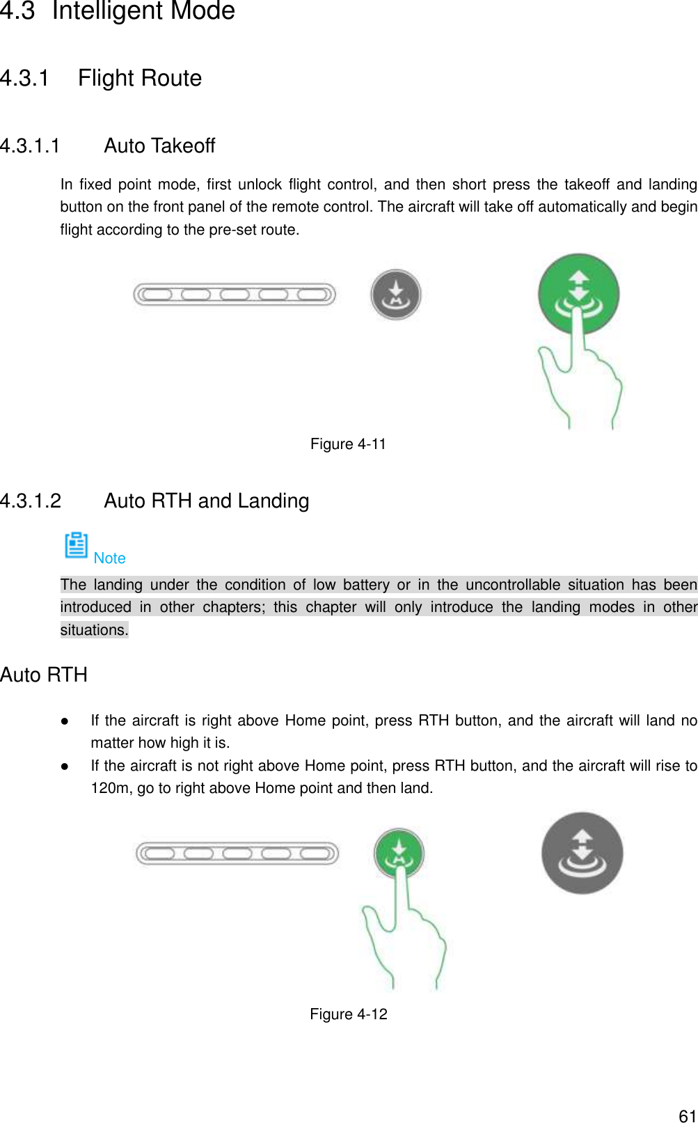  61 4.3  Intelligent Mode 4.3.1  Flight Route 4.3.1.1  Auto Takeoff In fixed  point mode, first unlock  flight  control, and then  short  press the takeoff  and landing button on the front panel of the remote control. The aircraft will take off automatically and begin flight according to the pre-set route.  Figure 4-11 4.3.1.2  Auto RTH and Landing Note The  landing  under  the  condition  of  low  battery  or  in  the  uncontrollable  situation  has  been introduced  in  other  chapters;  this  chapter  will  only  introduce  the  landing  modes  in  other situations. Auto RTH  If the aircraft is right above Home point, press RTH button, and the aircraft will land no matter how high it is.  If the aircraft is not right above Home point, press RTH button, and the aircraft will rise to 120m, go to right above Home point and then land.    Figure 4-12 