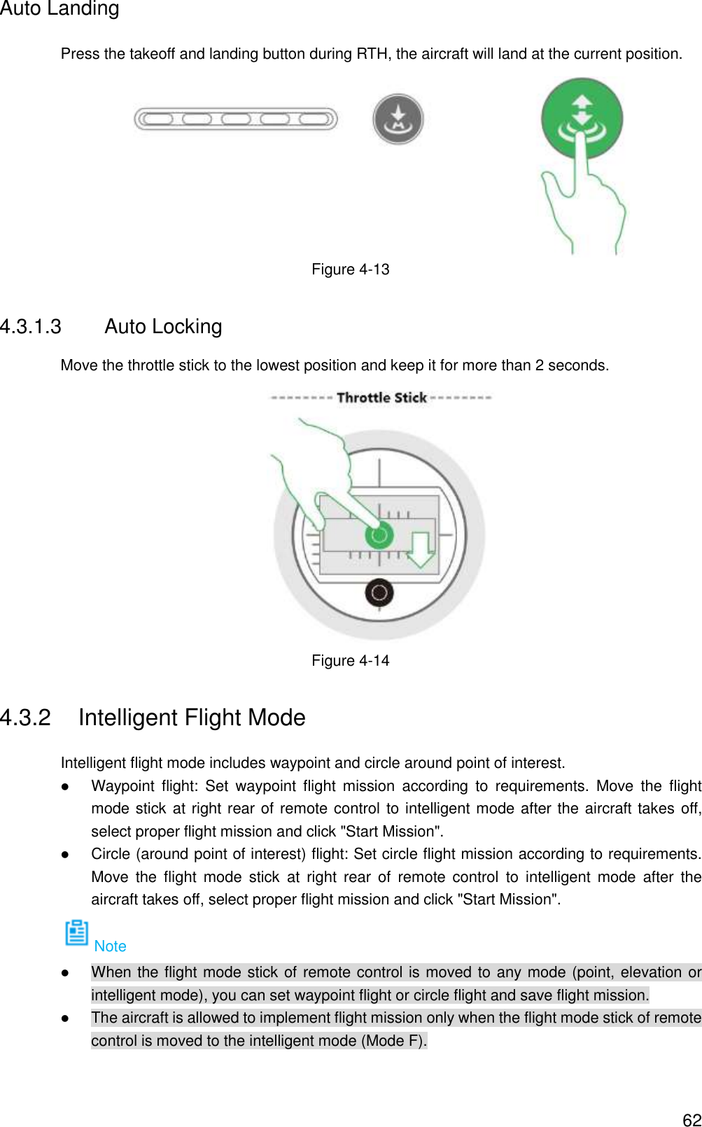  62 Auto Landing Press the takeoff and landing button during RTH, the aircraft will land at the current position.    Figure 4-13 4.3.1.3  Auto Locking Move the throttle stick to the lowest position and keep it for more than 2 seconds.  Figure 4-14 4.3.2  Intelligent Flight Mode Intelligent flight mode includes waypoint and circle around point of interest.  Waypoint  flight:  Set  waypoint  flight  mission  according  to  requirements.  Move  the  flight mode stick at right rear of remote control to intelligent mode after the aircraft takes off, select proper flight mission and click &quot;Start Mission&quot;.  Circle (around point of interest) flight: Set circle flight mission according to requirements. Move  the  flight  mode  stick  at  right  rear  of  remote  control  to  intelligent  mode  after  the aircraft takes off, select proper flight mission and click &quot;Start Mission&quot;. Note  When the flight mode stick of remote control is moved to any mode (point, elevation or intelligent mode), you can set waypoint flight or circle flight and save flight mission.  The aircraft is allowed to implement flight mission only when the flight mode stick of remote control is moved to the intelligent mode (Mode F). 