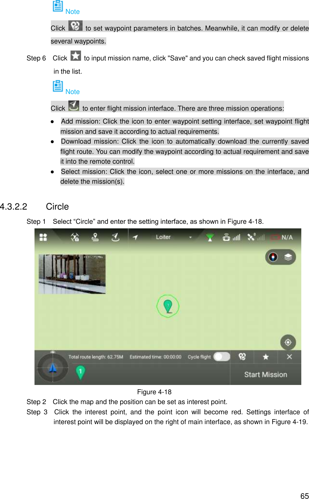  65 Note Click    to set waypoint parameters in batches. Meanwhile, it can modify or delete several waypoints.                 Step 6  Click    to input mission name, click &quot;Save&quot; and you can check saved flight missions in the list. Note Click    to enter flight mission interface. There are three mission operations:                ●    Add mission: Click the icon to enter waypoint setting interface, set waypoint flight mission and save it according to actual requirements. ●    Download mission: Click  the  icon  to  automatically download  the  currently saved flight route. You can modify the waypoint according to actual requirement and save it into the remote control. ●    Select mission: Click the icon, select one or more missions on the interface, and delete the mission(s). 4.3.2.2  Circle                 Step 1    Select “Circle” and enter the setting interface, as shown in Figure 4-18.  Figure 4-18                 Step 2    Click the map and the position can be set as interest point.                 Step  3    Click  the  interest  point,  and  the  point  icon  will  become  red.  Settings  interface  of interest point will be displayed on the right of main interface, as shown in Figure 4-19. 