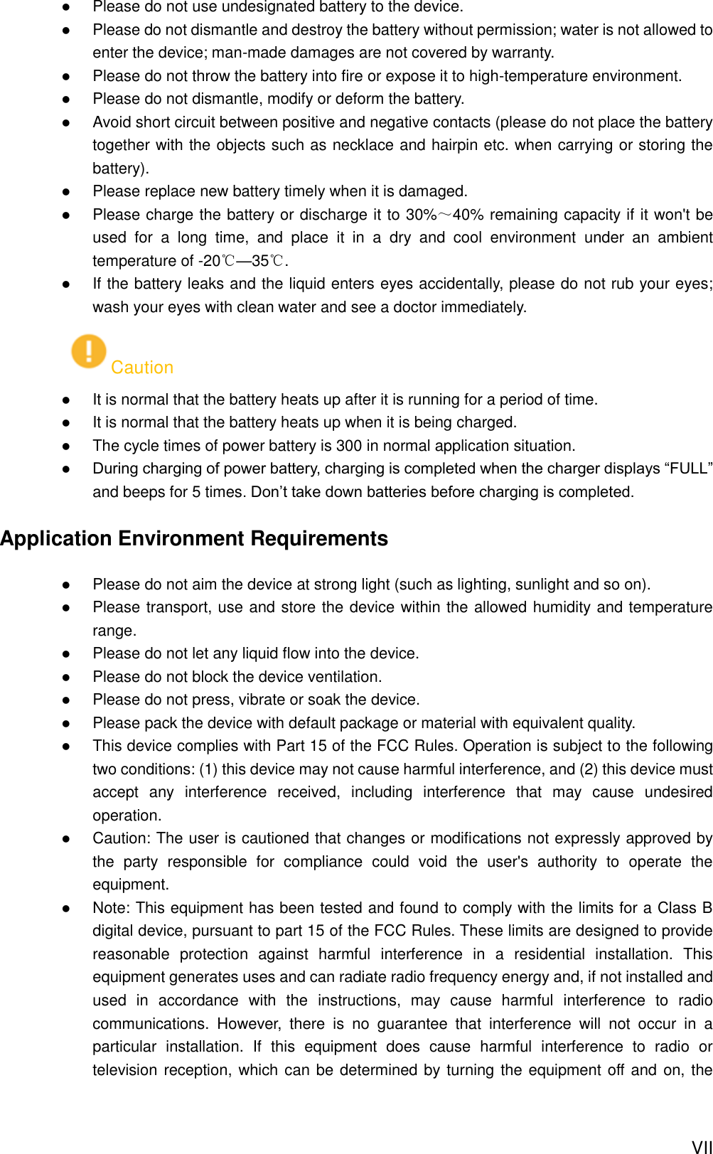  VII  Please do not use undesignated battery to the device.  Please do not dismantle and destroy the battery without permission; water is not allowed to enter the device; man-made damages are not covered by warranty.  Please do not throw the battery into fire or expose it to high-temperature environment.  Please do not dismantle, modify or deform the battery.  Avoid short circuit between positive and negative contacts (please do not place the battery together with the objects such as necklace and hairpin etc. when carrying or storing the battery).  Please replace new battery timely when it is damaged.  Please charge the battery or discharge it to 30%～40% remaining capacity if it won&apos;t be used  for  a  long  time,  and  place  it  in  a  dry  and  cool  environment  under  an  ambient temperature of -20℃—35℃.  If the battery leaks and the liquid enters eyes accidentally, please do not rub your eyes; wash your eyes with clean water and see a doctor immediately. Caution  It is normal that the battery heats up after it is running for a period of time.  It is normal that the battery heats up when it is being charged.  The cycle times of power battery is 300 in normal application situation.  During charging of power battery, charging is completed when the charger displays “FULL” and beeps for 5 times. Don’t take down batteries before charging is completed.   Application Environment Requirements  Please do not aim the device at strong light (such as lighting, sunlight and so on).  Please transport, use and store the device within the allowed humidity and temperature range.  Please do not let any liquid flow into the device.  Please do not block the device ventilation.  Please do not press, vibrate or soak the device.  Please pack the device with default package or material with equivalent quality.  This device complies with Part 15 of the FCC Rules. Operation is subject to the following two conditions: (1) this device may not cause harmful interference, and (2) this device must accept  any  interference  received,  including  interference  that  may  cause  undesired operation.    Caution: The user is cautioned that changes or modifications not expressly approved by the  party  responsible  for  compliance  could  void  the  user&apos;s  authority  to  operate  the equipment.    Note: This equipment has been tested and found to comply with the limits for a Class B digital device, pursuant to part 15 of the FCC Rules. These limits are designed to provide reasonable  protection  against  harmful  interference  in  a  residential  installation.  This equipment generates uses and can radiate radio frequency energy and, if not installed and used  in  accordance  with  the  instructions,  may  cause  harmful  interference  to  radio communications.  However,  there  is  no  guarantee  that  interference  will  not  occur  in  a particular  installation.  If  this  equipment  does  cause  harmful  interference  to  radio  or television reception, which can be determined by turning the equipment off and on, the 