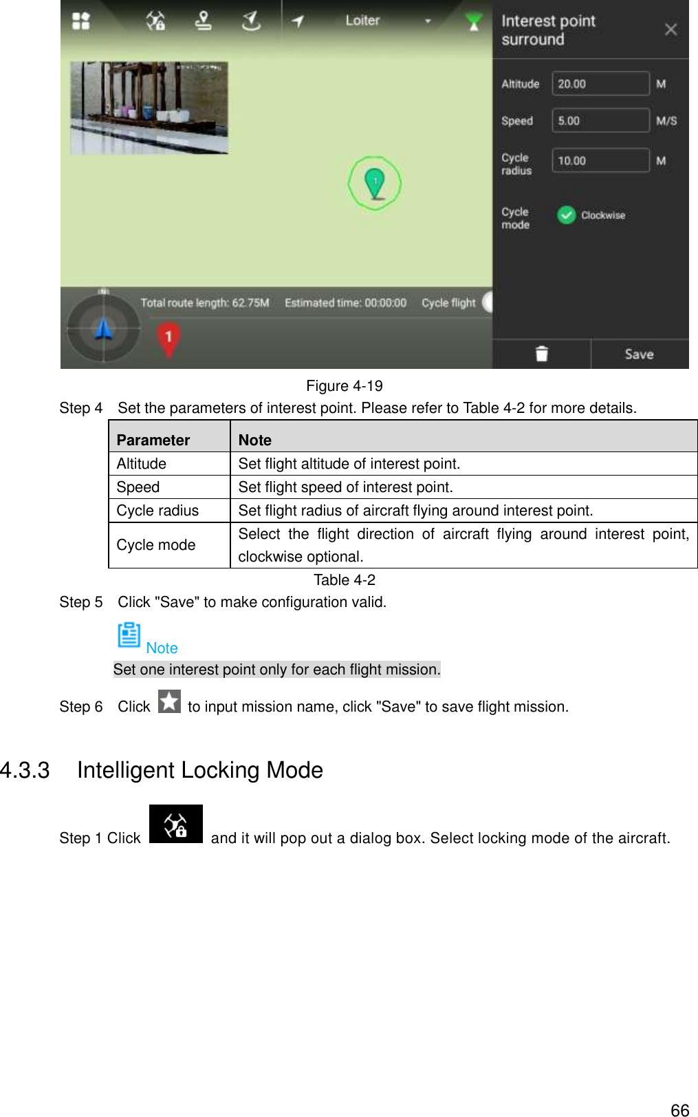  66  Figure 4-19                 Step 4    Set the parameters of interest point. Please refer to Table 4-2 for more details.   Parameter Note Altitude Set flight altitude of interest point. Speed Set flight speed of interest point. Cycle radius Set flight radius of aircraft flying around interest point. Cycle mode Select  the  flight  direction  of  aircraft  flying  around  interest  point, clockwise optional. Table 4-2                 Step 5    Click &quot;Save&quot; to make configuration valid. Note Set one interest point only for each flight mission.                 Step 6    Click    to input mission name, click &quot;Save&quot; to save flight mission. 4.3.3  Intelligent Locking Mode                 Step 1 Click    and it will pop out a dialog box. Select locking mode of the aircraft. 