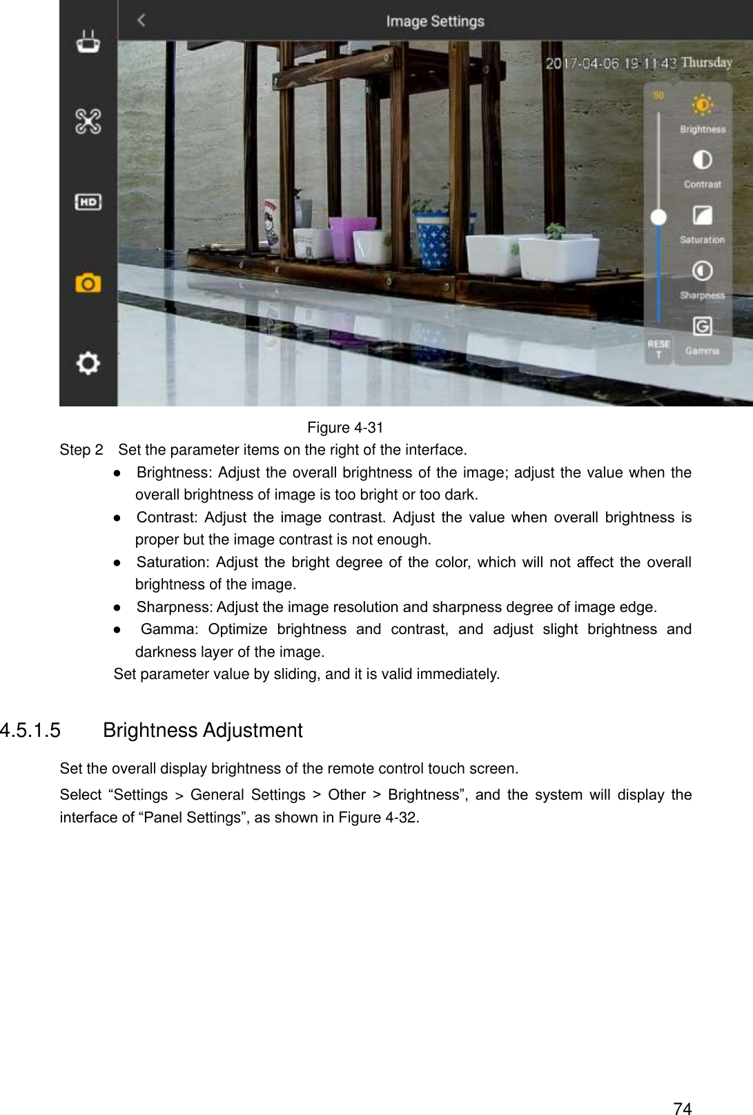  74  Figure 4-31                 Step 2    Set the parameter items on the right of the interface.                ●    Brightness: Adjust the overall brightness of the image; adjust the value when the overall brightness of image is too bright or too dark.                ●    Contrast:  Adjust  the  image  contrast.  Adjust  the  value  when  overall  brightness  is proper but the image contrast is not enough.                ●    Saturation:  Adjust  the  bright  degree  of  the  color, which  will  not  affect  the  overall brightness of the image.                ●    Sharpness: Adjust the image resolution and sharpness degree of image edge.                ●    Gamma:  Optimize  brightness  and  contrast,  and  adjust  slight  brightness  and darkness layer of the image.                               Set parameter value by sliding, and it is valid immediately. 4.5.1.5  Brightness Adjustment Set the overall display brightness of the remote control touch screen. Select  “Settings  &gt;  General  Settings  &gt;  Other  &gt;  Brightness”,  and  the  system  will  display  the interface of “Panel Settings”, as shown in Figure 4-32. 
