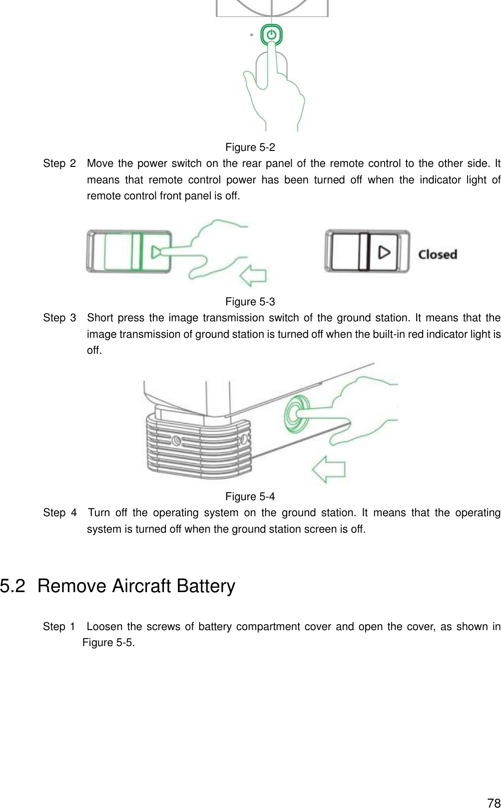  78  Figure 5-2                 Step 2    Move the power switch on the rear panel of the remote control to the other side. It means  that  remote  control  power  has  been  turned  off  when  the  indicator  light  of remote control front panel is off.  Figure 5-3                 Step 3  Short press the image transmission switch of the ground station. It means that the image transmission of ground station is turned off when the built-in red indicator light is off.  Figure 5-4                 Step  4  Turn  off  the  operating  system  on  the  ground  station.  It  means  that  the  operating system is turned off when the ground station screen is off. 5.2  Remove Aircraft Battery Step 1    Loosen the screws of battery compartment cover and open the cover, as shown in Figure 5-5. 