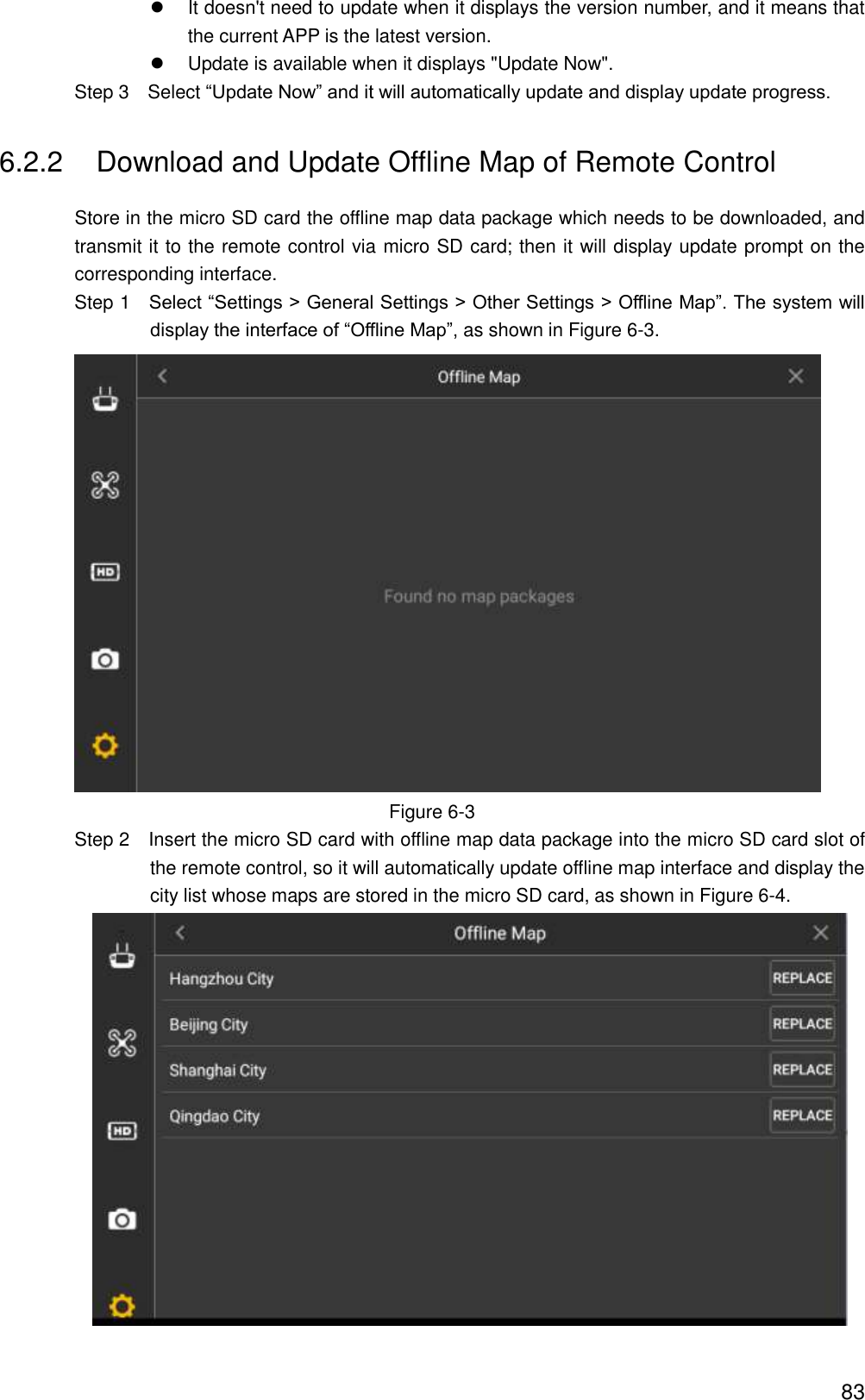  83   It doesn&apos;t need to update when it displays the version number, and it means that the current APP is the latest version.   Update is available when it displays &quot;Update Now&quot;.                 Step 3    Select “Update Now” and it will automatically update and display update progress. 6.2.2  Download and Update Offline Map of Remote Control Store in the micro SD card the offline map data package which needs to be downloaded, and transmit it to the remote control via micro SD card; then it will display update prompt on the corresponding interface.                 Step 1    Select “Settings &gt; General Settings &gt; Other Settings &gt; Offline Map”. The system will display the interface of “Offline Map”, as shown in Figure 6-3.  Figure 6-3                 Step 2  Insert the micro SD card with offline map data package into the micro SD card slot of the remote control, so it will automatically update offline map interface and display the city list whose maps are stored in the micro SD card, as shown in Figure 6-4.  
