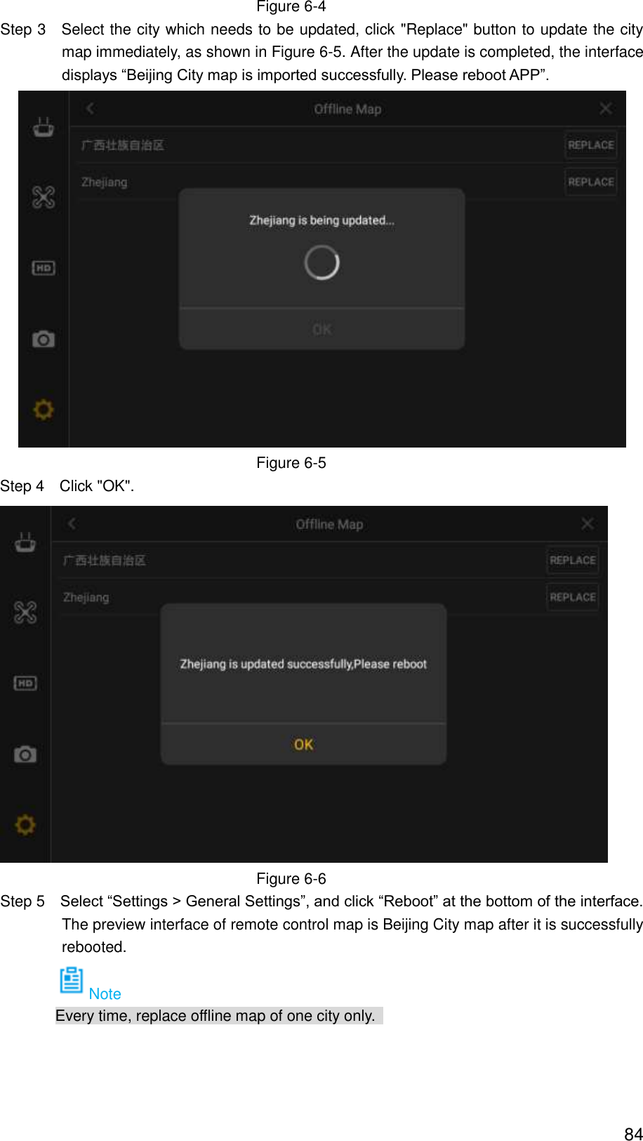  84 Figure 6-4                 Step 3    Select the city which needs to be updated, click &quot;Replace&quot; button to update the city map immediately, as shown in Figure 6-5. After the update is completed, the interface displays “Beijing City map is imported successfully. Please reboot APP”.  Figure 6-5 Step 4  Click &quot;OK&quot;.  Figure 6-6                 Step 5  Select “Settings &gt; General Settings”, and click “Reboot” at the bottom of the interface. The preview interface of remote control map is Beijing City map after it is successfully rebooted. Note Every time, replace offline map of one city only.   