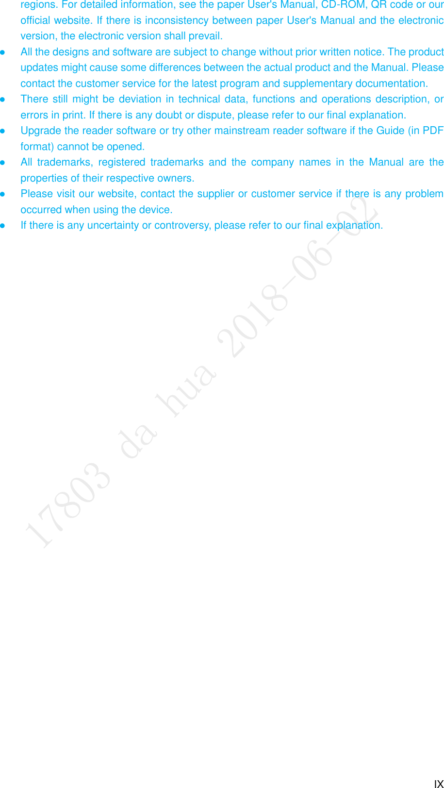  IX regions. For detailed information, see the paper User&apos;s Manual, CD-ROM, QR code or our official website. If there is inconsistency between paper User&apos;s Manual and the electronic version, the electronic version shall prevail.  All the designs and software are subject to change without prior written notice. The product updates might cause some differences between the actual product and the Manual. Please contact the customer service for the latest program and supplementary documentation.  There still might be deviation in technical data, functions and operations description, or errors in print. If there is any doubt or dispute, please refer to our final explanation.  Upgrade the reader software or try other mainstream reader software if the Guide (in PDF format) cannot be opened.  All  trademarks,  registered  trademarks  and  the  company  names  in  the  Manual  are  the properties of their respective owners.    Please visit our website, contact the supplier or customer service if there is any problem occurred when using the device.  If there is any uncertainty or controversy, please refer to our final explanation. 