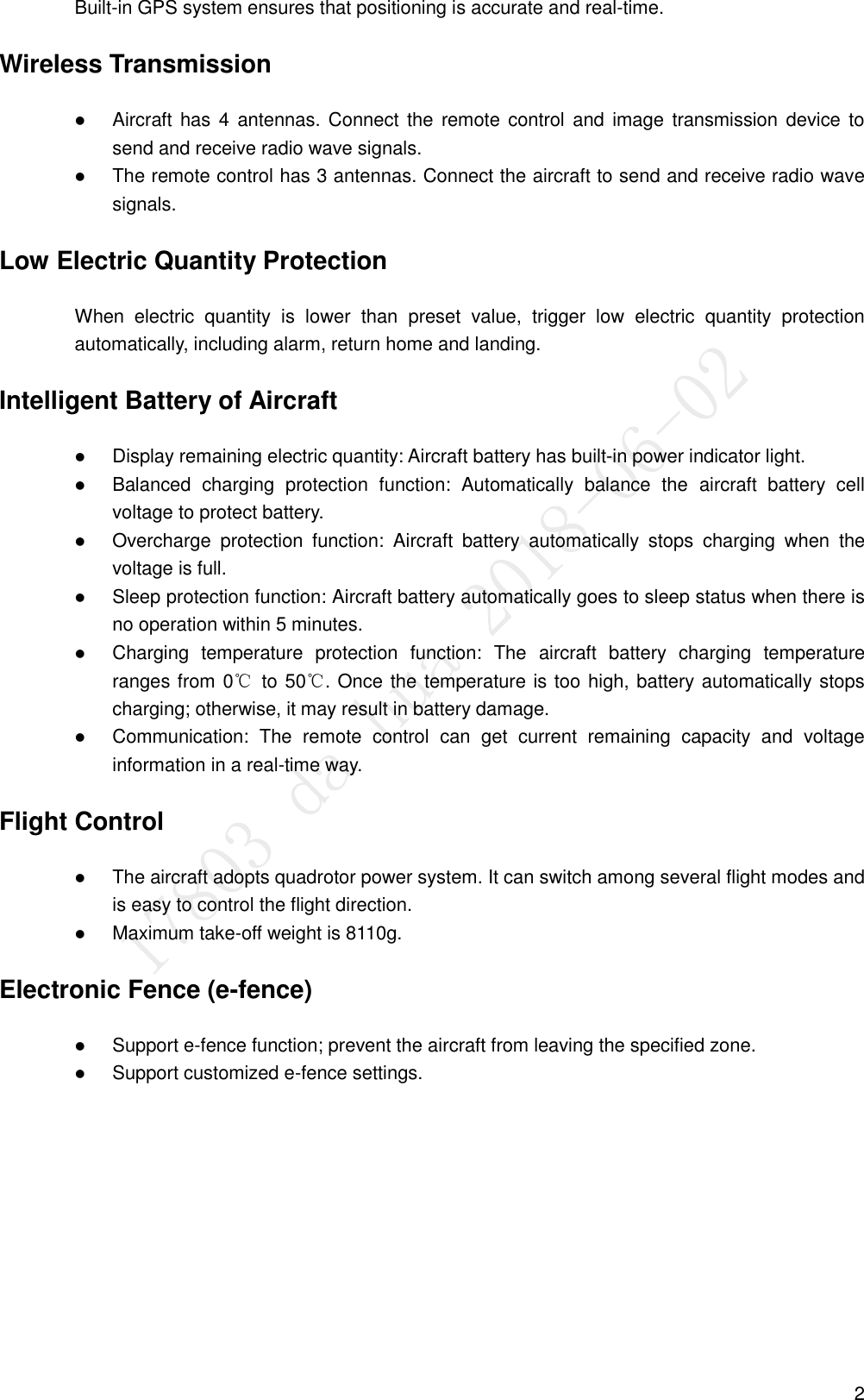  2 Built-in GPS system ensures that positioning is accurate and real-time. Wireless Transmission  Aircraft has 4 antennas. Connect the  remote control  and  image  transmission device to send and receive radio wave signals.    The remote control has 3 antennas. Connect the aircraft to send and receive radio wave signals. Low Electric Quantity Protection When  electric  quantity  is  lower  than  preset  value,  trigger  low  electric  quantity  protection automatically, including alarm, return home and landing. Intelligent Battery of Aircraft  Display remaining electric quantity: Aircraft battery has built-in power indicator light.    Balanced  charging  protection  function:  Automatically  balance  the  aircraft  battery  cell voltage to protect battery.    Overcharge  protection  function:  Aircraft  battery  automatically  stops  charging  when  the voltage is full.    Sleep protection function: Aircraft battery automatically goes to sleep status when there is no operation within 5 minutes.  Charging  temperature  protection  function:  The  aircraft  battery  charging  temperature ranges from 0℃  to 50℃. Once the temperature is too high, battery automatically stops charging; otherwise, it may result in battery damage.    Communication:  The  remote  control  can  get  current  remaining  capacity  and  voltage information in a real-time way. Flight Control  The aircraft adopts quadrotor power system. It can switch among several flight modes and is easy to control the flight direction.  Maximum take-off weight is 8110g. Electronic Fence (e-fence)  Support e-fence function; prevent the aircraft from leaving the specified zone.    Support customized e-fence settings. 