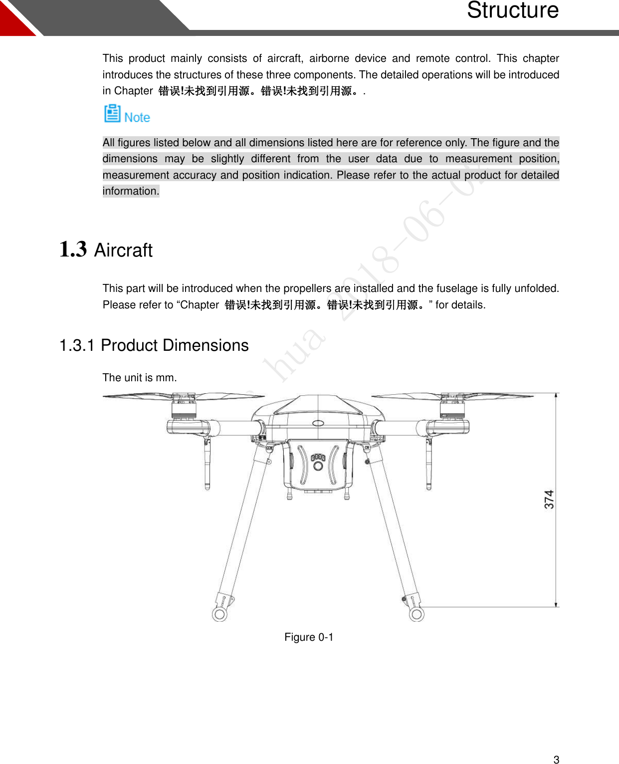  3   Structure This  product  mainly  consists  of  aircraft,  airborne  device  and  remote  control.  This  chapter introduces the structures of these three components. The detailed operations will be introduced in Chapter  错误!未找到引用源。错误!未找到引用源。.  All figures listed below and all dimensions listed here are for reference only. The figure and the dimensions  may  be  slightly  different  from  the  user  data  due  to  measurement  position, measurement accuracy and position indication. Please refer to the actual product for detailed information. 1.3 Aircraft This part will be introduced when the propellers are installed and the fuselage is fully unfolded. Please refer to “Chapter  错误!未找到引用源。错误!未找到引用源。” for details. 1.3.1 Product Dimensions                 The unit is mm.  Figure 0-1  