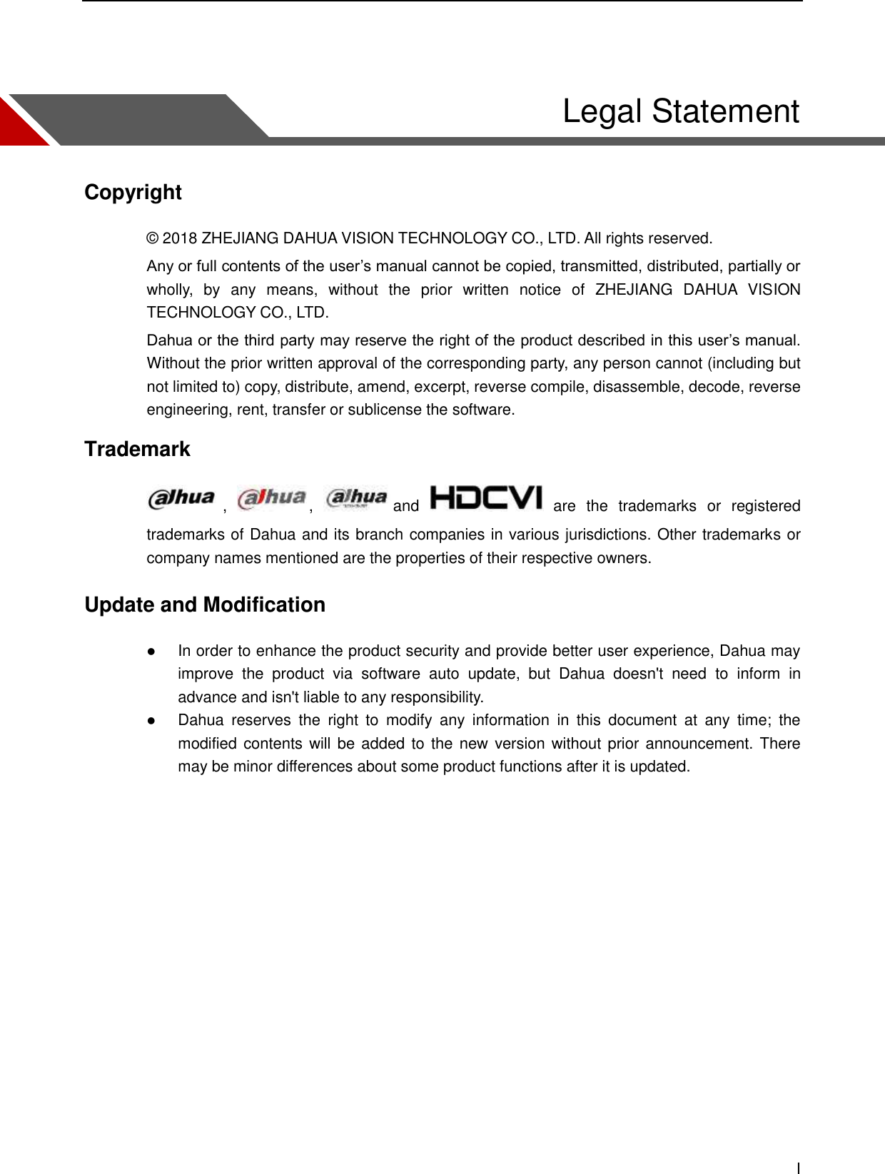    I    Legal Statement Copyright © 2018 ZHEJIANG DAHUA VISION TECHNOLOGY CO., LTD. All rights reserved. Any or full contents of the user’s manual cannot be copied, transmitted, distributed, partially or wholly,  by  any  means,  without  the  prior  written  notice  of  ZHEJIANG  DAHUA  VISION TECHNOLOGY CO., LTD.   Dahua or the third party may reserve the right of the product described in this user’s manual. Without the prior written approval of the corresponding party, any person cannot (including but not limited to) copy, distribute, amend, excerpt, reverse compile, disassemble, decode, reverse engineering, rent, transfer or sublicense the software. Trademark   ,  ,  and    are  the  trademarks  or  registered trademarks of Dahua and its branch companies in various jurisdictions. Other trademarks or company names mentioned are the properties of their respective owners. Update and Modification  In order to enhance the product security and provide better user experience, Dahua may improve  the  product  via  software  auto  update,  but  Dahua  doesn&apos;t  need  to  inform  in advance and isn&apos;t liable to any responsibility.  Dahua  reserves  the  right  to  modify  any  information  in  this  document  at  any  time;  the modified contents will be added to the  new version without prior announcement. There may be minor differences about some product functions after it is updated.  