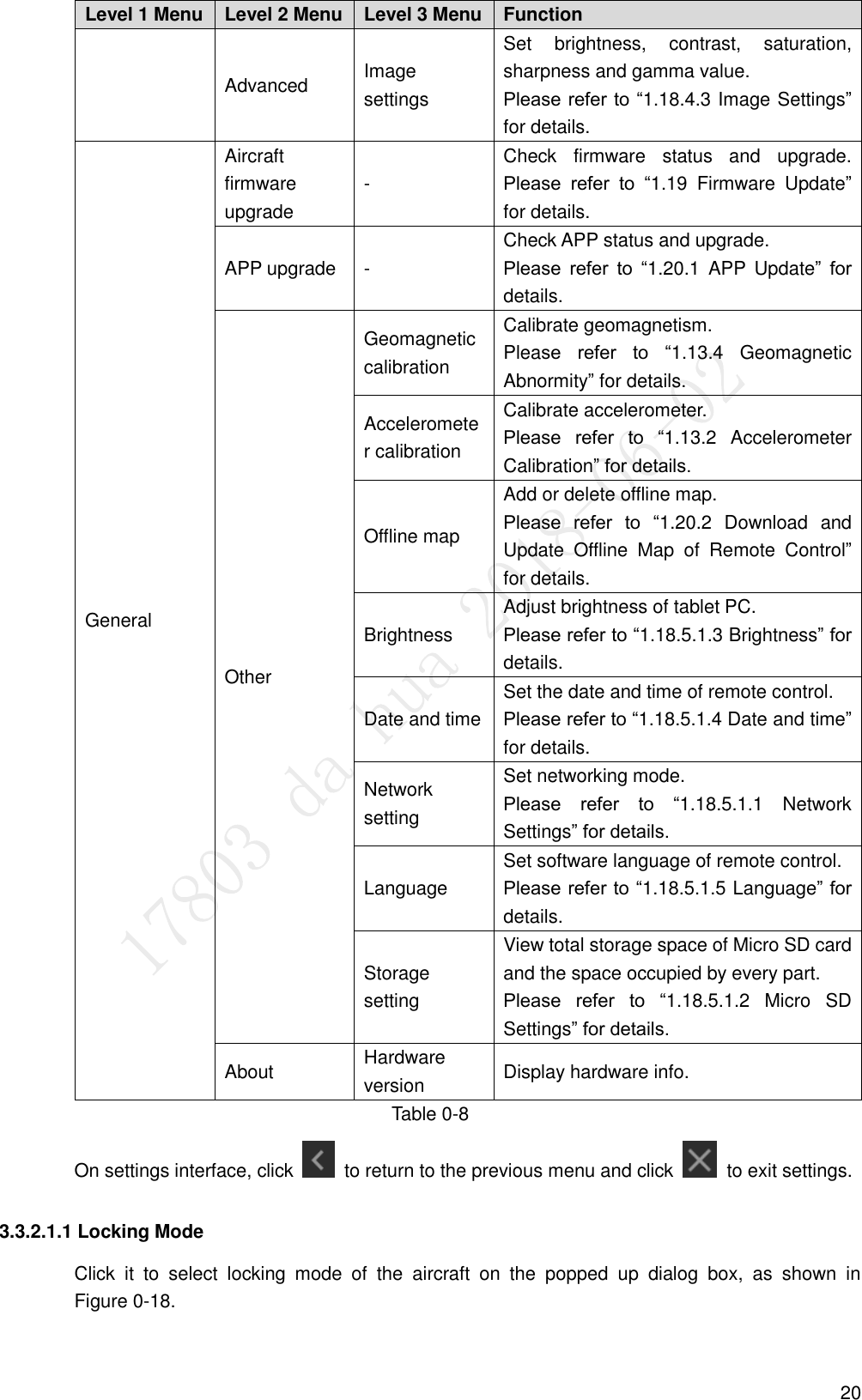  20 Level 1 Menu Level 2 Menu Level 3 Menu Function Advanced   Image settings Set  brightness,  contrast,  saturation, sharpness and gamma value.   Please refer to “1.18.4.3 Image Settings” for details. General Aircraft firmware upgrade   - Check  firmware  status  and  upgrade. Please  refer  to  “1.19  Firmware  Update” for details. APP upgrade   - Check APP status and upgrade.   Please  refer  to  “1.20.1  APP  Update”  for details. Other Geomagnetic calibration Calibrate geomagnetism.   Please  refer  to  “1.13.4  Geomagnetic Abnormity” for details. Accelerometer calibration Calibrate accelerometer.   Please  refer  to  “1.13.2  Accelerometer Calibration” for details. Offline map Add or delete offline map.   Please  refer  to  “1.20.2  Download  and Update  Offline  Map  of  Remote  Control” for details. Brightness   Adjust brightness of tablet PC.   Please refer to “1.18.5.1.3 Brightness” for details. Date and time Set the date and time of remote control. Please refer to “1.18.5.1.4 Date and time” for details. Network setting Set networking mode. Please  refer  to  “1.18.5.1.1  Network Settings” for details. Language   Set software language of remote control. Please refer to “1.18.5.1.5 Language” for details. Storage setting View total storage space of Micro SD card and the space occupied by every part. Please  refer  to  “1.18.5.1.2  Micro  SD Settings” for details. About   Hardware version Display hardware info. Table 0-8 On settings interface, click    to return to the previous menu and click    to exit settings. 3.3.2.1.1 Locking Mode Click  it  to  select  locking  mode  of  the  aircraft  on  the  popped  up  dialog  box,  as  shown  in               Figure 0-18. 