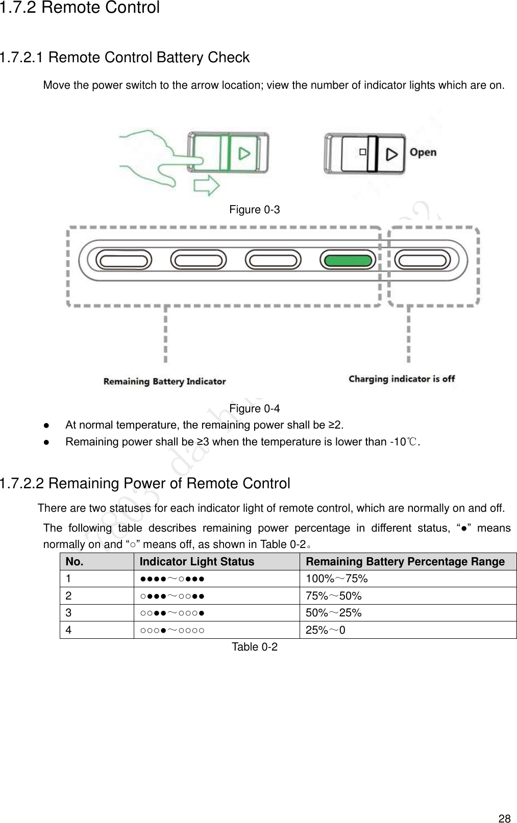  28 1.7.2 Remote Control 1.7.2.1 Remote Control Battery Check Move the power switch to the arrow location; view the number of indicator lights which are on.  Figure 0-3  Figure 0-4  At normal temperature, the remaining power shall be ≥2.  Remaining power shall be ≥3 when the temperature is lower than -10℃. 1.7.2.2 Remaining Power of Remote Control There are two statuses for each indicator light of remote control, which are normally on and off. The  following  table  describes  remaining  power  percentage  in  different  status,  “●”  means normally on and “○” means off, as shown in Table 0-2。 No. Indicator Light Status Remaining Battery Percentage Range 1 ●●●●～○●●● 100%～75% 2 ○●●●～○○●● 75%～50% 3 ○○●●～○○○● 50%～25% 4 ○○○●～○○○○ 25%～0 Table 0-2 